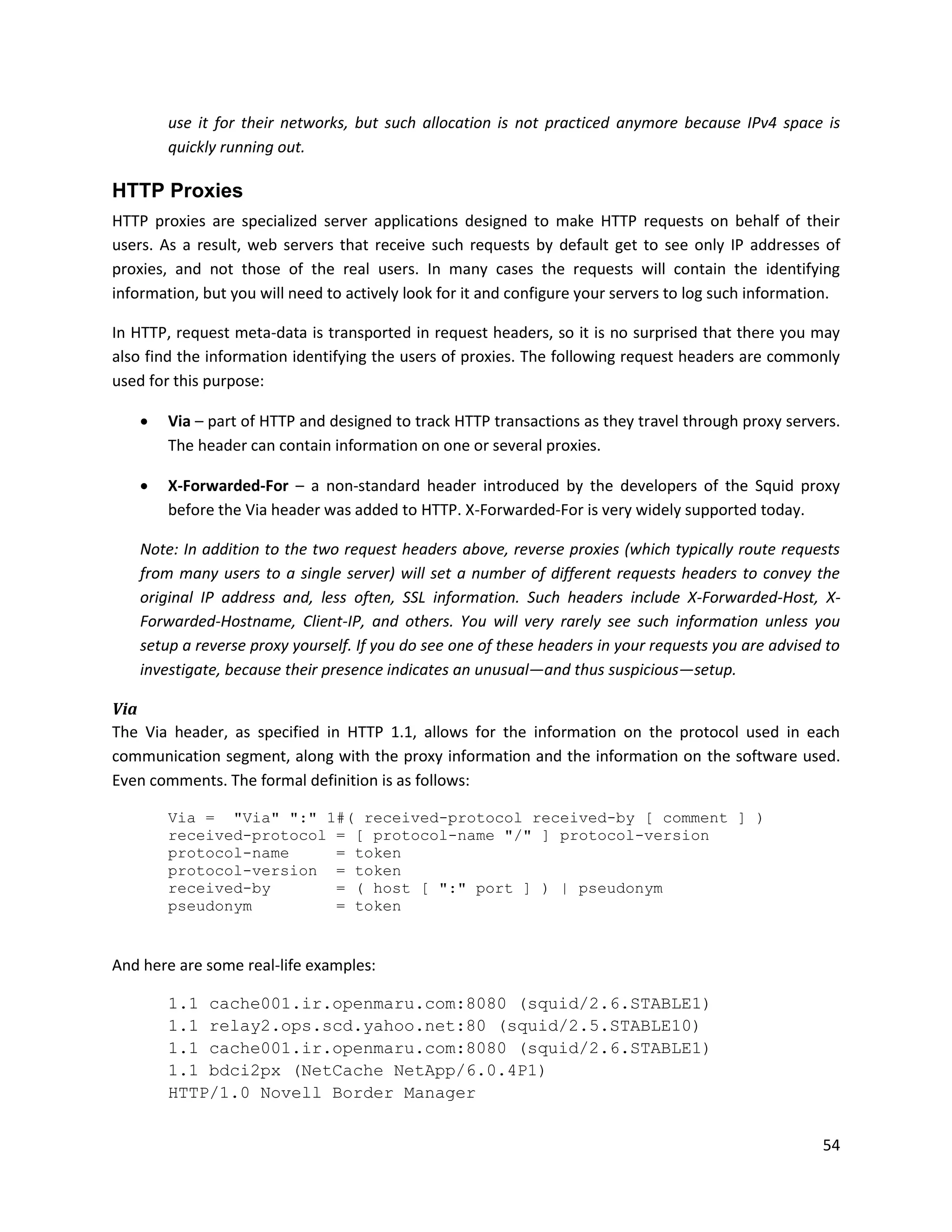 use it for their networks, but such allocation is not practiced anymore because IPv4 space is
        quickly running out.

HTTP Proxies
HTTP proxies are specialized server applications designed to make HTTP requests on behalf of their
users. As a result, web servers that receive such requests by default get to see only IP addresses of
proxies, and not those of the real users. In many cases the requests will contain the identifying
information, but you will need to actively look for it and configure your servers to log such information.

In HTTP, request meta-data is transported in request headers, so it is no surprised that there you may
also find the information identifying the users of proxies. The following request headers are commonly
used for this purpose:

       Via – part of HTTP and designed to track HTTP transactions as they travel through proxy servers.
        The header can contain information on one or several proxies.

       X-Forwarded-For – a non-standard header introduced by the developers of the Squid proxy
        before the Via header was added to HTTP. X-Forwarded-For is very widely supported today.

    Note: In addition to the two request headers above, reverse proxies (which typically route requests
    from many users to a single server) will set a number of different requests headers to convey the
    original IP address and, less often, SSL information. Such headers include X-Forwarded-Host, X-
    Forwarded-Hostname, Client-IP, and others. You will very rarely see such information unless you
    setup a reverse proxy yourself. If you do see one of these headers in your requests you are advised to
    investigate, because their presence indicates an unusual—and thus suspicious—setup.

Via
The Via header, as specified in HTTP 1.1, allows for the information on the protocol used in each
communication segment, along with the proxy information and the information on the software used.
Even comments. The formal definition is as follows:

        Via = "Via" ":" 1#( received-protocol received-by [ comment ] )
        received-protocol = [ protocol-name "/" ] protocol-version
        protocol-name     = token
        protocol-version = token
        received-by       = ( host [ ":" port ] ) | pseudonym
        pseudonym         = token


And here are some real-life examples:

        1.1 cache001.ir.openmaru.com:8080 (squid/2.6.STABLE1)
        1.1 relay2.ops.scd.yahoo.net:80 (squid/2.5.STABLE10)
        1.1 cache001.ir.openmaru.com:8080 (squid/2.6.STABLE1)
        1.1 bdci2px (NetCache NetApp/6.0.4P1)
        HTTP/1.0 Novell Border Manager


                                                                                                       54
 