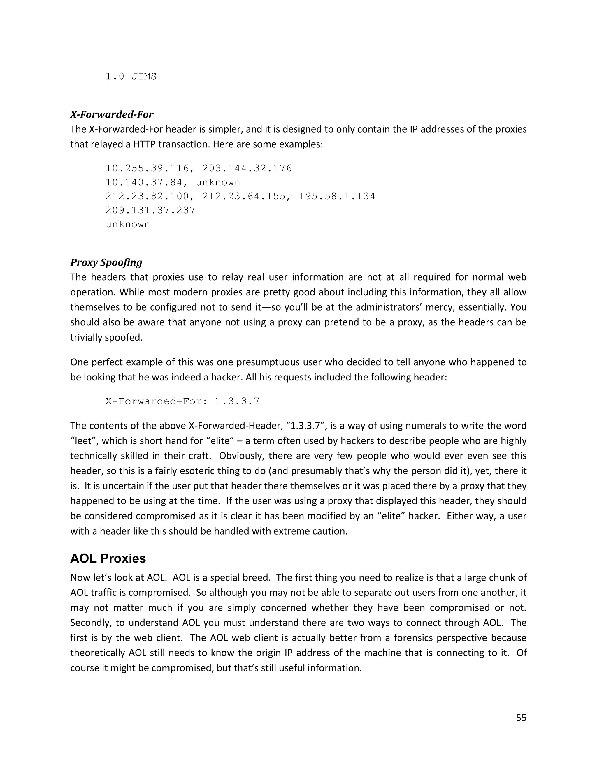 1.0 JIMS


X-Forwarded-For
The X-Forwarded-For header is simpler, and it is designed to only contain the IP addresses of the proxies
that relayed a HTTP transaction. Here are some examples:

        10.255.39.116, 203.144.32.176
        10.140.37.84, unknown
        212.23.82.100, 212.23.64.155, 195.58.1.134
        209.131.37.237
        unknown


Proxy Spoofing
The headers that proxies use to relay real user information are not at all required for normal web
operation. While most modern proxies are pretty good about including this information, they all allow
themselves to be configured not to send it—so you’ll be at the administrators’ mercy, essentially. You
should also be aware that anyone not using a proxy can pretend to be a proxy, as the headers can be
trivially spoofed.

One perfect example of this was one presumptuous user who decided to tell anyone who happened to
be looking that he was indeed a hacker. All his requests included the following header:

        X-Forwarded-For: 1.3.3.7

The contents of the above X-Forwarded-Header, “1.3.3.7”, is a way of using numerals to write the word
“leet”, which is short hand for “elite” – a term often used by hackers to describe people who are highly
technically skilled in their craft. Obviously, there are very few people who would ever even see this
header, so this is a fairly esoteric thing to do (and presumably that’s why the person did it), yet, there it
is. It is uncertain if the user put that header there themselves or it was placed there by a proxy that they
happened to be using at the time. If the user was using a proxy that displayed this header, they should
be considered compromised as it is clear it has been modified by an “elite” hacker. Either way, a user
with a header like this should be handled with extreme caution.

AOL Proxies
Now let’s look at AOL. AOL is a special breed. The first thing you need to realize is that a large chunk of
AOL traffic is compromised. So although you may not be able to separate out users from one another, it
may not matter much if you are simply concerned whether they have been compromised or not.
Secondly, to understand AOL you must understand there are two ways to connect through AOL. The
first is by the web client. The AOL web client is actually better from a forensics perspective because
theoretically AOL still needs to know the origin IP address of the machine that is connecting to it. Of
course it might be compromised, but that’s still useful information.



                                                                                                          55
 