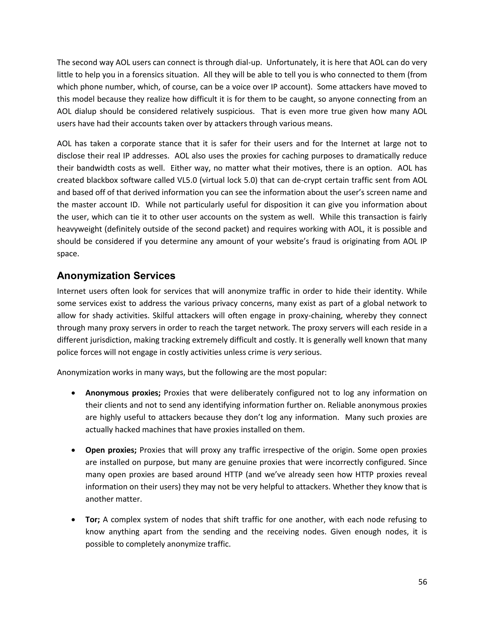 The second way AOL users can connect is through dial-up. Unfortunately, it is here that AOL can do very
little to help you in a forensics situation. All they will be able to tell you is who connected to them (from
which phone number, which, of course, can be a voice over IP account). Some attackers have moved to
this model because they realize how difficult it is for them to be caught, so anyone connecting from an
AOL dialup should be considered relatively suspicious. That is even more true given how many AOL
users have had their accounts taken over by attackers through various means.

AOL has taken a corporate stance that it is safer for their users and for the Internet at large not to
disclose their real IP addresses. AOL also uses the proxies for caching purposes to dramatically reduce
their bandwidth costs as well. Either way, no matter what their motives, there is an option. AOL has
created blackbox software called VL5.0 (virtual lock 5.0) that can de-crypt certain traffic sent from AOL
and based off of that derived information you can see the information about the user’s screen name and
the master account ID. While not particularly useful for disposition it can give you information about
the user, which can tie it to other user accounts on the system as well. While this transaction is fairly
heavyweight (definitely outside of the second packet) and requires working with AOL, it is possible and
should be considered if you determine any amount of your website’s fraud is originating from AOL IP
space.

Anonymization Services
Internet users often look for services that will anonymize traffic in order to hide their identity. While
some services exist to address the various privacy concerns, many exist as part of a global network to
allow for shady activities. Skilful attackers will often engage in proxy-chaining, whereby they connect
through many proxy servers in order to reach the target network. The proxy servers will each reside in a
different jurisdiction, making tracking extremely difficult and costly. It is generally well known that many
police forces will not engage in costly activities unless crime is very serious.

Anonymization works in many ways, but the following are the most popular:

       Anonymous proxies; Proxies that were deliberately configured not to log any information on
        their clients and not to send any identifying information further on. Reliable anonymous proxies
        are highly useful to attackers because they don’t log any information. Many such proxies are
        actually hacked machines that have proxies installed on them.

       Open proxies; Proxies that will proxy any traffic irrespective of the origin. Some open proxies
        are installed on purpose, but many are genuine proxies that were incorrectly configured. Since
        many open proxies are based around HTTP (and we’ve already seen how HTTP proxies reveal
        information on their users) they may not be very helpful to attackers. Whether they know that is
        another matter.

       Tor; A complex system of nodes that shift traffic for one another, with each node refusing to
        know anything apart from the sending and the receiving nodes. Given enough nodes, it is
        possible to completely anonymize traffic.



                                                                                                          56
 