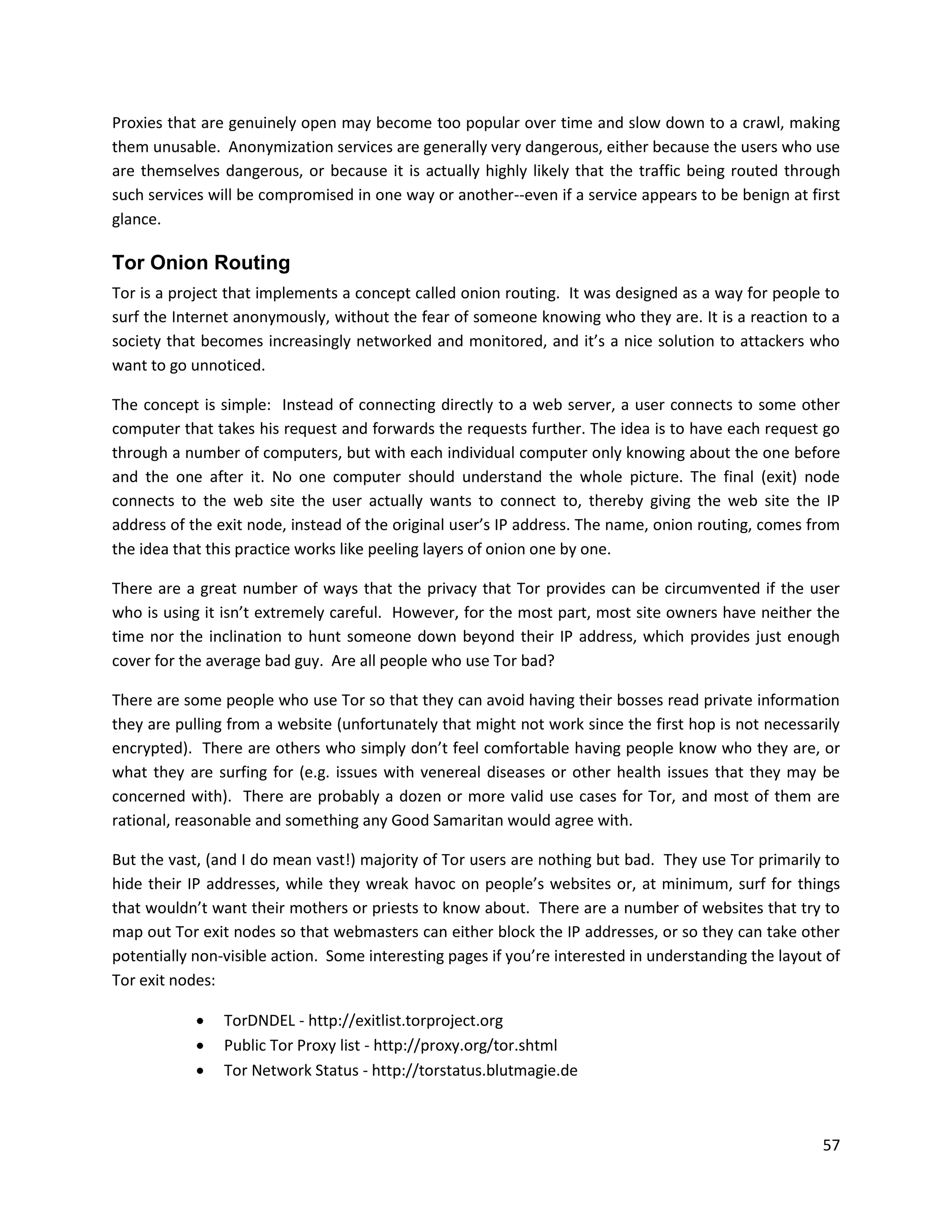 Proxies that are genuinely open may become too popular over time and slow down to a crawl, making
them unusable. Anonymization services are generally very dangerous, either because the users who use
are themselves dangerous, or because it is actually highly likely that the traffic being routed through
such services will be compromised in one way or another--even if a service appears to be benign at first
glance.

Tor Onion Routing
Tor is a project that implements a concept called onion routing. It was designed as a way for people to
surf the Internet anonymously, without the fear of someone knowing who they are. It is a reaction to a
society that becomes increasingly networked and monitored, and it’s a nice solution to attackers who
want to go unnoticed.

The concept is simple: Instead of connecting directly to a web server, a user connects to some other
computer that takes his request and forwards the requests further. The idea is to have each request go
through a number of computers, but with each individual computer only knowing about the one before
and the one after it. No one computer should understand the whole picture. The final (exit) node
connects to the web site the user actually wants to connect to, thereby giving the web site the IP
address of the exit node, instead of the original user’s IP address. The name, onion routing, comes from
the idea that this practice works like peeling layers of onion one by one.

There are a great number of ways that the privacy that Tor provides can be circumvented if the user
who is using it isn’t extremely careful. However, for the most part, most site owners have neither the
time nor the inclination to hunt someone down beyond their IP address, which provides just enough
cover for the average bad guy. Are all people who use Tor bad?

There are some people who use Tor so that they can avoid having their bosses read private information
they are pulling from a website (unfortunately that might not work since the first hop is not necessarily
encrypted). There are others who simply don’t feel comfortable having people know who they are, or
what they are surfing for (e.g. issues with venereal diseases or other health issues that they may be
concerned with). There are probably a dozen or more valid use cases for Tor, and most of them are
rational, reasonable and something any Good Samaritan would agree with.

But the vast, (and I do mean vast!) majority of Tor users are nothing but bad. They use Tor primarily to
hide their IP addresses, while they wreak havoc on people’s websites or, at minimum, surf for things
that wouldn’t want their mothers or priests to know about. There are a number of websites that try to
map out Tor exit nodes so that webmasters can either block the IP addresses, or so they can take other
potentially non-visible action. Some interesting pages if you’re interested in understanding the layout of
Tor exit nodes:

               TorDNDEL - http://exitlist.torproject.org
               Public Tor Proxy list - http://proxy.org/tor.shtml
               Tor Network Status - http://torstatus.blutmagie.de



                                                                                                       57
 