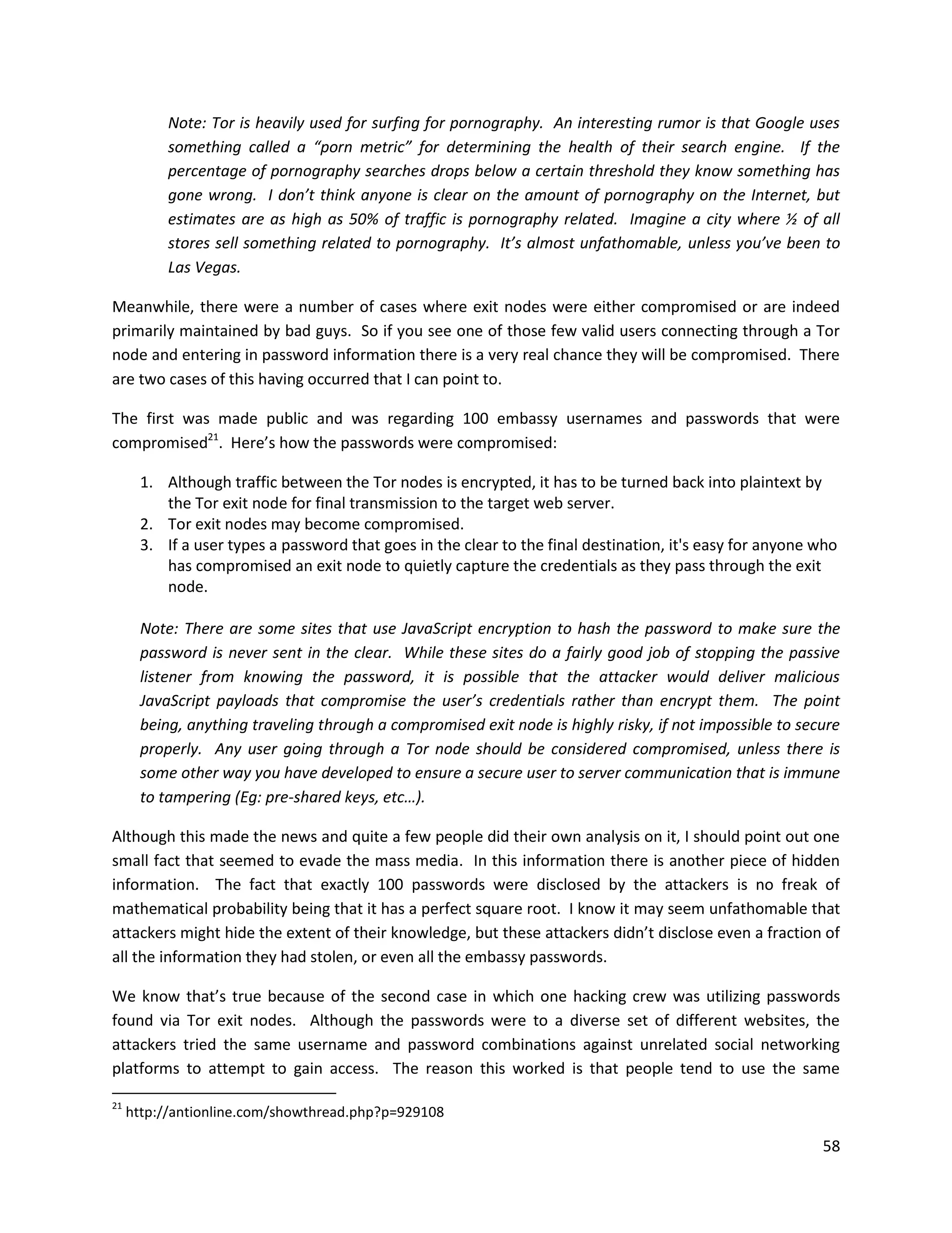 Note: Tor is heavily used for surfing for pornography. An interesting rumor is that Google uses
           something called a “porn metric” for determining the health of their search engine. If the
           percentage of pornography searches drops below a certain threshold they know something has
           gone wrong. I don’t think anyone is clear on the amount of pornography on the Internet, but
           estimates are as high as 50% of traffic is pornography related. Imagine a city where ½ of all
           stores sell something related to pornography. It’s almost unfathomable, unless you’ve been to
           Las Vegas.

Meanwhile, there were a number of cases where exit nodes were either compromised or are indeed
primarily maintained by bad guys. So if you see one of those few valid users connecting through a Tor
node and entering in password information there is a very real chance they will be compromised. There
are two cases of this having occurred that I can point to.

The first was made public and was regarding 100 embassy usernames and passwords that were
compromised21. Here’s how the passwords were compromised:

       1. Although traffic between the Tor nodes is encrypted, it has to be turned back into plaintext by
          the Tor exit node for final transmission to the target web server.
       2. Tor exit nodes may become compromised.
       3. If a user types a password that goes in the clear to the final destination, it's easy for anyone who
          has compromised an exit node to quietly capture the credentials as they pass through the exit
          node.

       Note: There are some sites that use JavaScript encryption to hash the password to make sure the
       password is never sent in the clear. While these sites do a fairly good job of stopping the passive
       listener from knowing the password, it is possible that the attacker would deliver malicious
       JavaScript payloads that compromise the user’s credentials rather than encrypt them. The point
       being, anything traveling through a compromised exit node is highly risky, if not impossible to secure
       properly. Any user going through a Tor node should be considered compromised, unless there is
       some other way you have developed to ensure a secure user to server communication that is immune
       to tampering (Eg: pre-shared keys, etc…).

Although this made the news and quite a few people did their own analysis on it, I should point out one
small fact that seemed to evade the mass media. In this information there is another piece of hidden
information. The fact that exactly 100 passwords were disclosed by the attackers is no freak of
mathematical probability being that it has a perfect square root. I know it may seem unfathomable that
attackers might hide the extent of their knowledge, but these attackers didn’t disclose even a fraction of
all the information they had stolen, or even all the embassy passwords.

We know that’s true because of the second case in which one hacking crew was utilizing passwords
found via Tor exit nodes. Although the passwords were to a diverse set of different websites, the
attackers tried the same username and password combinations against unrelated social networking
platforms to attempt to gain access. The reason this worked is that people tend to use the same

21
     http://antionline.com/showthread.php?p=929108

                                                                                                           58
 