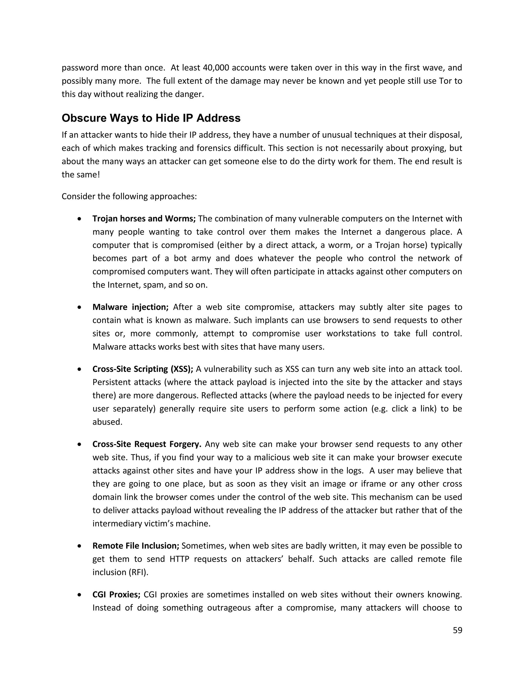 password more than once. At least 40,000 accounts were taken over in this way in the first wave, and
possibly many more. The full extent of the damage may never be known and yet people still use Tor to
this day without realizing the danger.

Obscure Ways to Hide IP Address
If an attacker wants to hide their IP address, they have a number of unusual techniques at their disposal,
each of which makes tracking and forensics difficult. This section is not necessarily about proxying, but
about the many ways an attacker can get someone else to do the dirty work for them. The end result is
the same!

Consider the following approaches:

       Trojan horses and Worms; The combination of many vulnerable computers on the Internet with
        many people wanting to take control over them makes the Internet a dangerous place. A
        computer that is compromised (either by a direct attack, a worm, or a Trojan horse) typically
        becomes part of a bot army and does whatever the people who control the network of
        compromised computers want. They will often participate in attacks against other computers on
        the Internet, spam, and so on.

       Malware injection; After a web site compromise, attackers may subtly alter site pages to
        contain what is known as malware. Such implants can use browsers to send requests to other
        sites or, more commonly, attempt to compromise user workstations to take full control.
        Malware attacks works best with sites that have many users.

       Cross-Site Scripting (XSS); A vulnerability such as XSS can turn any web site into an attack tool.
        Persistent attacks (where the attack payload is injected into the site by the attacker and stays
        there) are more dangerous. Reflected attacks (where the payload needs to be injected for every
        user separately) generally require site users to perform some action (e.g. click a link) to be
        abused.

       Cross-Site Request Forgery. Any web site can make your browser send requests to any other
        web site. Thus, if you find your way to a malicious web site it can make your browser execute
        attacks against other sites and have your IP address show in the logs. A user may believe that
        they are going to one place, but as soon as they visit an image or iframe or any other cross
        domain link the browser comes under the control of the web site. This mechanism can be used
        to deliver attacks payload without revealing the IP address of the attacker but rather that of the
        intermediary victim’s machine.

       Remote File Inclusion; Sometimes, when web sites are badly written, it may even be possible to
        get them to send HTTP requests on attackers’ behalf. Such attacks are called remote file
        inclusion (RFI).

       CGI Proxies; CGI proxies are sometimes installed on web sites without their owners knowing.
        Instead of doing something outrageous after a compromise, many attackers will choose to

                                                                                                       59
 