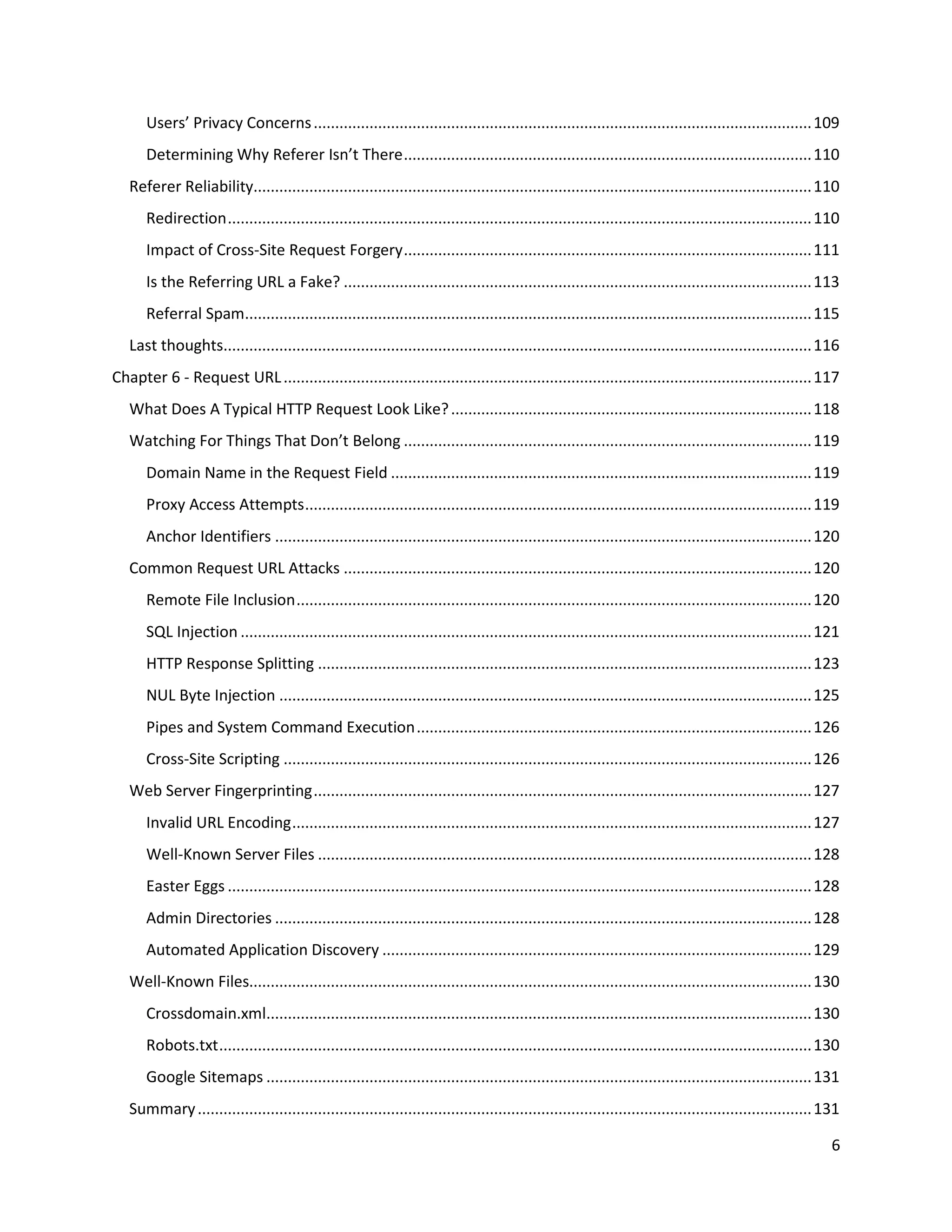 Users’ Privacy Concerns .................................................................................................................... 109
       Determining Why Referer Isn’t There ............................................................................................... 110
   Referer Reliability.................................................................................................................................. 110
       Redirection ........................................................................................................................................ 110
       Impact of Cross-Site Request Forgery ............................................................................................... 111
       Is the Referring URL a Fake? ............................................................................................................. 113
       Referral Spam.................................................................................................................................... 115
   Last thoughts......................................................................................................................................... 116
Chapter 6 - Request URL ........................................................................................................................... 117
   What Does A Typical HTTP Request Look Like? .................................................................................... 118
   Watching For Things That Don’t Belong ............................................................................................... 119
       Domain Name in the Request Field .................................................................................................. 119
       Proxy Access Attempts ...................................................................................................................... 119
       Anchor Identifiers ............................................................................................................................. 120
   Common Request URL Attacks ............................................................................................................. 120
       Remote File Inclusion ........................................................................................................................ 120
       SQL Injection ..................................................................................................................................... 121
       HTTP Response Splitting ................................................................................................................... 123
       NUL Byte Injection ............................................................................................................................ 125
       Pipes and System Command Execution ............................................................................................ 126
       Cross-Site Scripting ........................................................................................................................... 126
   Web Server Fingerprinting .................................................................................................................... 127
       Invalid URL Encoding ......................................................................................................................... 127
       Well-Known Server Files ................................................................................................................... 128
       Easter Eggs ........................................................................................................................................ 128
       Admin Directories ............................................................................................................................. 128
       Automated Application Discovery .................................................................................................... 129
   Well-Known Files................................................................................................................................... 130
       Crossdomain.xml............................................................................................................................... 130
       Robots.txt .......................................................................................................................................... 130
       Google Sitemaps ............................................................................................................................... 131
   Summary ............................................................................................................................................... 131

                                                                                                                                                              6
 