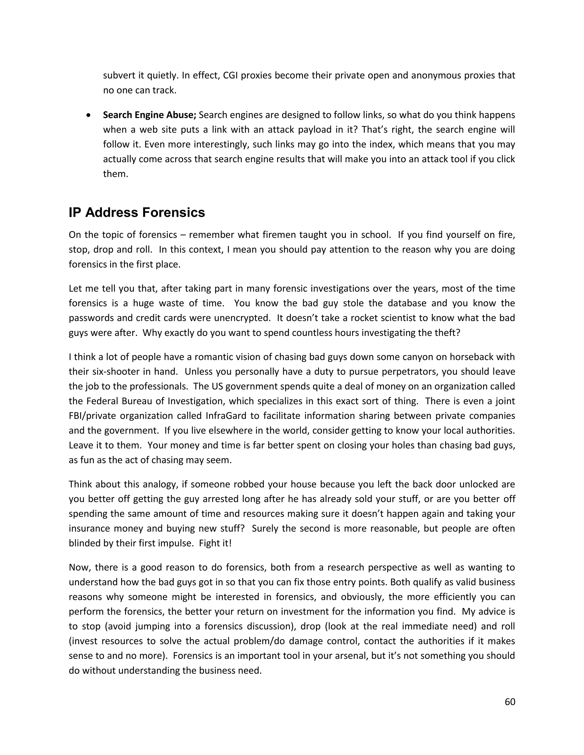subvert it quietly. In effect, CGI proxies become their private open and anonymous proxies that
        no one can track.

       Search Engine Abuse; Search engines are designed to follow links, so what do you think happens
        when a web site puts a link with an attack payload in it? That’s right, the search engine will
        follow it. Even more interestingly, such links may go into the index, which means that you may
        actually come across that search engine results that will make you into an attack tool if you click
        them.


IP Address Forensics
On the topic of forensics – remember what firemen taught you in school. If you find yourself on fire,
stop, drop and roll. In this context, I mean you should pay attention to the reason why you are doing
forensics in the first place.

Let me tell you that, after taking part in many forensic investigations over the years, most of the time
forensics is a huge waste of time. You know the bad guy stole the database and you know the
passwords and credit cards were unencrypted. It doesn’t take a rocket scientist to know what the bad
guys were after. Why exactly do you want to spend countless hours investigating the theft?

I think a lot of people have a romantic vision of chasing bad guys down some canyon on horseback with
their six-shooter in hand. Unless you personally have a duty to pursue perpetrators, you should leave
the job to the professionals. The US government spends quite a deal of money on an organization called
the Federal Bureau of Investigation, which specializes in this exact sort of thing. There is even a joint
FBI/private organization called InfraGard to facilitate information sharing between private companies
and the government. If you live elsewhere in the world, consider getting to know your local authorities.
Leave it to them. Your money and time is far better spent on closing your holes than chasing bad guys,
as fun as the act of chasing may seem.

Think about this analogy, if someone robbed your house because you left the back door unlocked are
you better off getting the guy arrested long after he has already sold your stuff, or are you better off
spending the same amount of time and resources making sure it doesn’t happen again and taking your
insurance money and buying new stuff? Surely the second is more reasonable, but people are often
blinded by their first impulse. Fight it!

Now, there is a good reason to do forensics, both from a research perspective as well as wanting to
understand how the bad guys got in so that you can fix those entry points. Both qualify as valid business
reasons why someone might be interested in forensics, and obviously, the more efficiently you can
perform the forensics, the better your return on investment for the information you find. My advice is
to stop (avoid jumping into a forensics discussion), drop (look at the real immediate need) and roll
(invest resources to solve the actual problem/do damage control, contact the authorities if it makes
sense to and no more). Forensics is an important tool in your arsenal, but it’s not something you should
do without understanding the business need.

                                                                                                        60
 