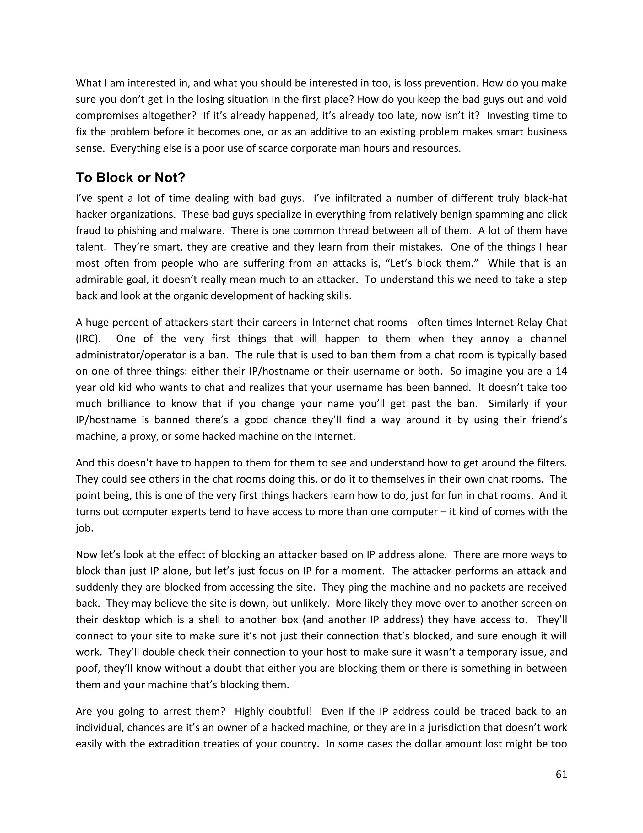 What I am interested in, and what you should be interested in too, is loss prevention. How do you make
sure you don’t get in the losing situation in the first place? How do you keep the bad guys out and void
compromises altogether? If it’s already happened, it’s already too late, now isn’t it? Investing time to
fix the problem before it becomes one, or as an additive to an existing problem makes smart business
sense. Everything else is a poor use of scarce corporate man hours and resources.

To Block or Not?
I’ve spent a lot of time dealing with bad guys. I’ve infiltrated a number of different truly black-hat
hacker organizations. These bad guys specialize in everything from relatively benign spamming and click
fraud to phishing and malware. There is one common thread between all of them. A lot of them have
talent. They’re smart, they are creative and they learn from their mistakes. One of the things I hear
most often from people who are suffering from an attacks is, “Let’s block them.” While that is an
admirable goal, it doesn’t really mean much to an attacker. To understand this we need to take a step
back and look at the organic development of hacking skills.

A huge percent of attackers start their careers in Internet chat rooms - often times Internet Relay Chat
(IRC). One of the very first things that will happen to them when they annoy a channel
administrator/operator is a ban. The rule that is used to ban them from a chat room is typically based
on one of three things: either their IP/hostname or their username or both. So imagine you are a 14
year old kid who wants to chat and realizes that your username has been banned. It doesn’t take too
much brilliance to know that if you change your name you’ll get past the ban. Similarly if your
IP/hostname is banned there’s a good chance they’ll find a way around it by using their friend’s
machine, a proxy, or some hacked machine on the Internet.

And this doesn’t have to happen to them for them to see and understand how to get around the filters.
They could see others in the chat rooms doing this, or do it to themselves in their own chat rooms. The
point being, this is one of the very first things hackers learn how to do, just for fun in chat rooms. And it
turns out computer experts tend to have access to more than one computer – it kind of comes with the
job.

Now let’s look at the effect of blocking an attacker based on IP address alone. There are more ways to
block than just IP alone, but let’s just focus on IP for a moment. The attacker performs an attack and
suddenly they are blocked from accessing the site. They ping the machine and no packets are received
back. They may believe the site is down, but unlikely. More likely they move over to another screen on
their desktop which is a shell to another box (and another IP address) they have access to. They’ll
connect to your site to make sure it’s not just their connection that’s blocked, and sure enough it will
work. They’ll double check their connection to your host to make sure it wasn’t a temporary issue, and
poof, they’ll know without a doubt that either you are blocking them or there is something in between
them and your machine that’s blocking them.

Are you going to arrest them? Highly doubtful! Even if the IP address could be traced back to an
individual, chances are it’s an owner of a hacked machine, or they are in a jurisdiction that doesn’t work
easily with the extradition treaties of your country. In some cases the dollar amount lost might be too

                                                                                                          61
 