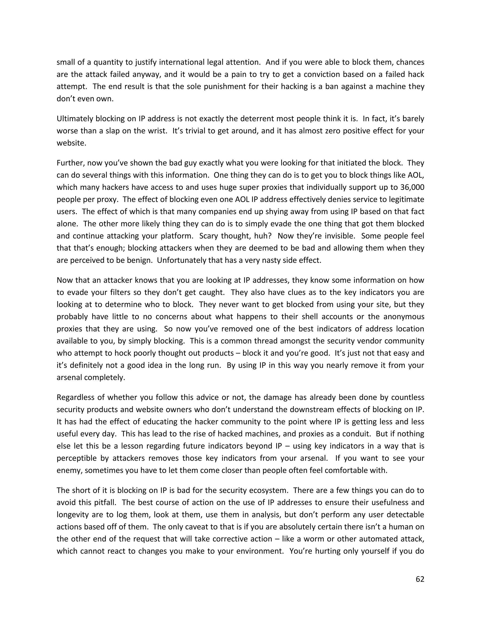 small of a quantity to justify international legal attention. And if you were able to block them, chances
are the attack failed anyway, and it would be a pain to try to get a conviction based on a failed hack
attempt. The end result is that the sole punishment for their hacking is a ban against a machine they
don’t even own.

Ultimately blocking on IP address is not exactly the deterrent most people think it is. In fact, it’s barely
worse than a slap on the wrist. It’s trivial to get around, and it has almost zero positive effect for your
website.

Further, now you’ve shown the bad guy exactly what you were looking for that initiated the block. They
can do several things with this information. One thing they can do is to get you to block things like AOL,
which many hackers have access to and uses huge super proxies that individually support up to 36,000
people per proxy. The effect of blocking even one AOL IP address effectively denies service to legitimate
users. The effect of which is that many companies end up shying away from using IP based on that fact
alone. The other more likely thing they can do is to simply evade the one thing that got them blocked
and continue attacking your platform. Scary thought, huh? Now they’re invisible. Some people feel
that that’s enough; blocking attackers when they are deemed to be bad and allowing them when they
are perceived to be benign. Unfortunately that has a very nasty side effect.

Now that an attacker knows that you are looking at IP addresses, they know some information on how
to evade your filters so they don’t get caught. They also have clues as to the key indicators you are
looking at to determine who to block. They never want to get blocked from using your site, but they
probably have little to no concerns about what happens to their shell accounts or the anonymous
proxies that they are using. So now you’ve removed one of the best indicators of address location
available to you, by simply blocking. This is a common thread amongst the security vendor community
who attempt to hock poorly thought out products – block it and you’re good. It’s just not that easy and
it’s definitely not a good idea in the long run. By using IP in this way you nearly remove it from your
arsenal completely.

Regardless of whether you follow this advice or not, the damage has already been done by countless
security products and website owners who don’t understand the downstream effects of blocking on IP.
It has had the effect of educating the hacker community to the point where IP is getting less and less
useful every day. This has lead to the rise of hacked machines, and proxies as a conduit. But if nothing
else let this be a lesson regarding future indicators beyond IP – using key indicators in a way that is
perceptible by attackers removes those key indicators from your arsenal. If you want to see your
enemy, sometimes you have to let them come closer than people often feel comfortable with.

The short of it is blocking on IP is bad for the security ecosystem. There are a few things you can do to
avoid this pitfall. The best course of action on the use of IP addresses to ensure their usefulness and
longevity are to log them, look at them, use them in analysis, but don’t perform any user detectable
actions based off of them. The only caveat to that is if you are absolutely certain there isn’t a human on
the other end of the request that will take corrective action – like a worm or other automated attack,
which cannot react to changes you make to your environment. You’re hurting only yourself if you do


                                                                                                         62
 