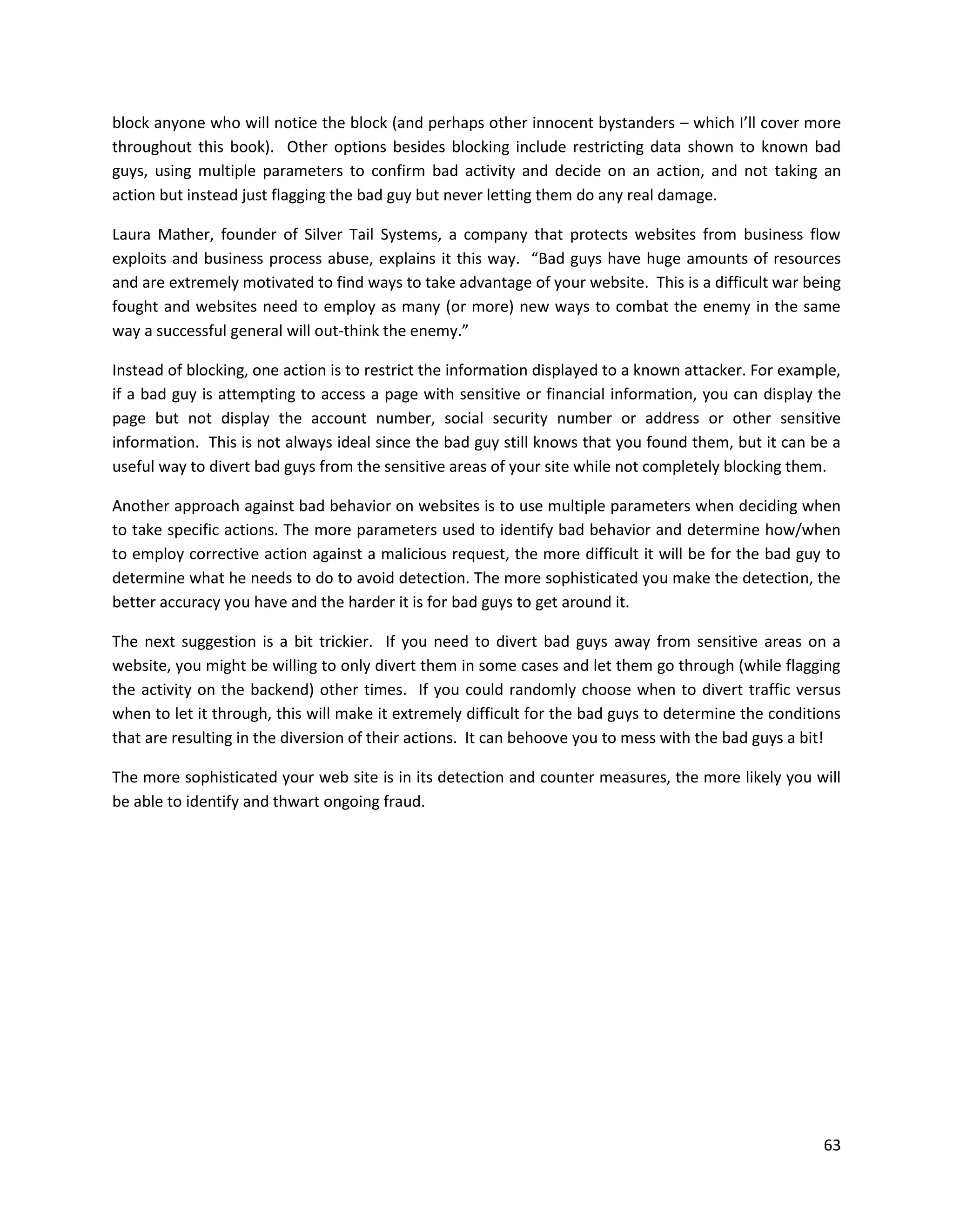 block anyone who will notice the block (and perhaps other innocent bystanders – which I’ll cover more
throughout this book). Other options besides blocking include restricting data shown to known bad
guys, using multiple parameters to confirm bad activity and decide on an action, and not taking an
action but instead just flagging the bad guy but never letting them do any real damage.

Laura Mather, founder of Silver Tail Systems, a company that protects websites from business flow
exploits and business process abuse, explains it this way. “Bad guys have huge amounts of resources
and are extremely motivated to find ways to take advantage of your website. This is a difficult war being
fought and websites need to employ as many (or more) new ways to combat the enemy in the same
way a successful general will out-think the enemy.”

Instead of blocking, one action is to restrict the information displayed to a known attacker. For example,
if a bad guy is attempting to access a page with sensitive or financial information, you can display the
page but not display the account number, social security number or address or other sensitive
information. This is not always ideal since the bad guy still knows that you found them, but it can be a
useful way to divert bad guys from the sensitive areas of your site while not completely blocking them.

Another approach against bad behavior on websites is to use multiple parameters when deciding when
to take specific actions. The more parameters used to identify bad behavior and determine how/when
to employ corrective action against a malicious request, the more difficult it will be for the bad guy to
determine what he needs to do to avoid detection. The more sophisticated you make the detection, the
better accuracy you have and the harder it is for bad guys to get around it.

The next suggestion is a bit trickier. If you need to divert bad guys away from sensitive areas on a
website, you might be willing to only divert them in some cases and let them go through (while flagging
the activity on the backend) other times. If you could randomly choose when to divert traffic versus
when to let it through, this will make it extremely difficult for the bad guys to determine the conditions
that are resulting in the diversion of their actions. It can behoove you to mess with the bad guys a bit!

The more sophisticated your web site is in its detection and counter measures, the more likely you will
be able to identify and thwart ongoing fraud.




                                                                                                       63
 