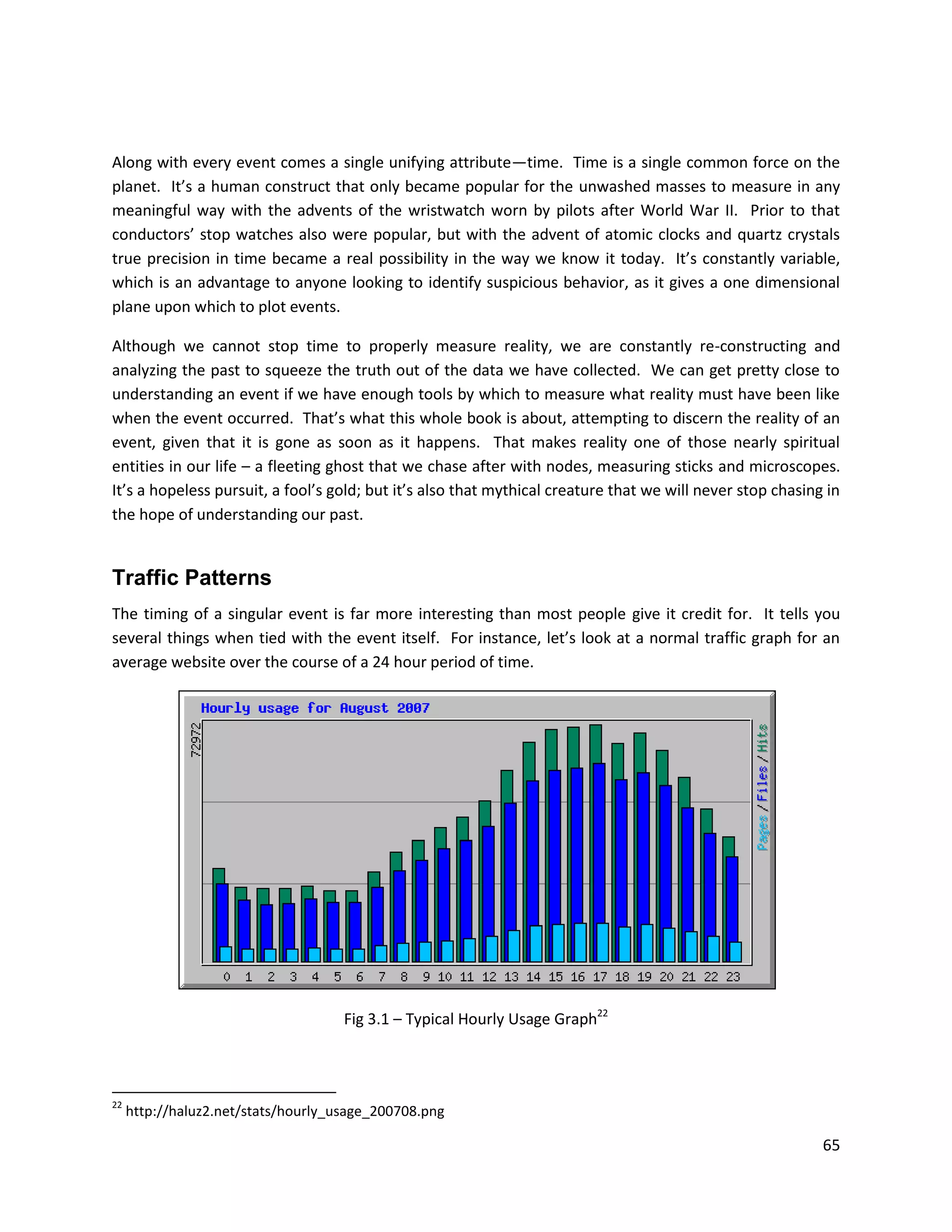 Along with every event comes a single unifying attribute—time. Time is a single common force on the
planet. It’s a human construct that only became popular for the unwashed masses to measure in any
meaningful way with the advents of the wristwatch worn by pilots after World War II. Prior to that
conductors’ stop watches also were popular, but with the advent of atomic clocks and quartz crystals
true precision in time became a real possibility in the way we know it today. It’s constantly variable,
which is an advantage to anyone looking to identify suspicious behavior, as it gives a one dimensional
plane upon which to plot events.

Although we cannot stop time to properly measure reality, we are constantly re-constructing and
analyzing the past to squeeze the truth out of the data we have collected. We can get pretty close to
understanding an event if we have enough tools by which to measure what reality must have been like
when the event occurred. That’s what this whole book is about, attempting to discern the reality of an
event, given that it is gone as soon as it happens. That makes reality one of those nearly spiritual
entities in our life – a fleeting ghost that we chase after with nodes, measuring sticks and microscopes.
It’s a hopeless pursuit, a fool’s gold; but it’s also that mythical creature that we will never stop chasing in
the hope of understanding our past.


Traffic Patterns
The timing of a singular event is far more interesting than most people give it credit for. It tells you
several things when tied with the event itself. For instance, let’s look at a normal traffic graph for an
average website over the course of a 24 hour period of time.




                                     Fig 3.1 – Typical Hourly Usage Graph22



22
     http://haluz2.net/stats/hourly_usage_200708.png

                                                                                                            65
 
