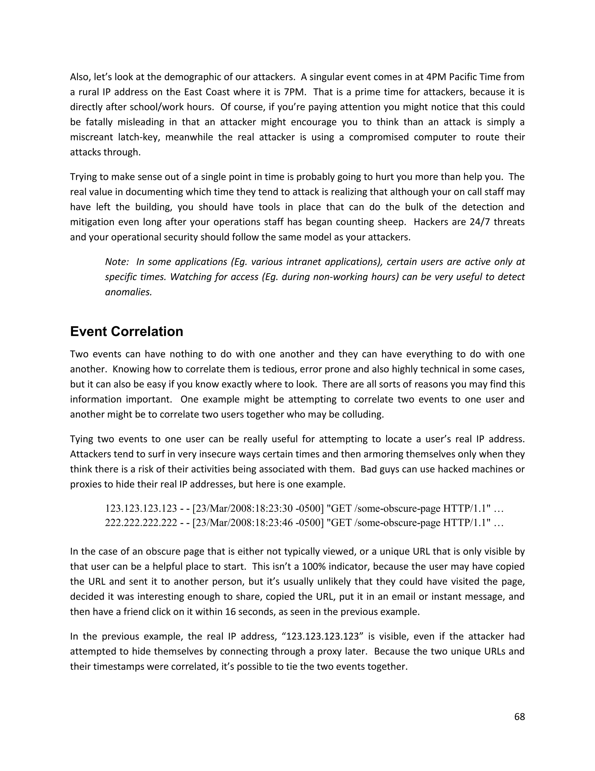 Also, let’s look at the demographic of our attackers. A singular event comes in at 4PM Pacific Time from
a rural IP address on the East Coast where it is 7PM. That is a prime time for attackers, because it is
directly after school/work hours. Of course, if you’re paying attention you might notice that this could
be fatally misleading in that an attacker might encourage you to think than an attack is simply a
miscreant latch-key, meanwhile the real attacker is using a compromised computer to route their
attacks through.

Trying to make sense out of a single point in time is probably going to hurt you more than help you. The
real value in documenting which time they tend to attack is realizing that although your on call staff may
have left the building, you should have tools in place that can do the bulk of the detection and
mitigation even long after your operations staff has began counting sheep. Hackers are 24/7 threats
and your operational security should follow the same model as your attackers.

        Note: In some applications (Eg. various intranet applications), certain users are active only at
        specific times. Watching for access (Eg. during non-working hours) can be very useful to detect
        anomalies.


Event Correlation
Two events can have nothing to do with one another and they can have everything to do with one
another. Knowing how to correlate them is tedious, error prone and also highly technical in some cases,
but it can also be easy if you know exactly where to look. There are all sorts of reasons you may find this
information important. One example might be attempting to correlate two events to one user and
another might be to correlate two users together who may be colluding.

Tying two events to one user can be really useful for attempting to locate a user’s real IP address.
Attackers tend to surf in very insecure ways certain times and then armoring themselves only when they
think there is a risk of their activities being associated with them. Bad guys can use hacked machines or
proxies to hide their real IP addresses, but here is one example.

        123.123.123.123 - - [23/Mar/2008:18:23:30 -0500] "GET /some-obscure-page HTTP/1.1" …
        222.222.222.222 - - [23/Mar/2008:18:23:46 -0500] "GET /some-obscure-page HTTP/1.1" …

In the case of an obscure page that is either not typically viewed, or a unique URL that is only visible by
that user can be a helpful place to start. This isn’t a 100% indicator, because the user may have copied
the URL and sent it to another person, but it’s usually unlikely that they could have visited the page,
decided it was interesting enough to share, copied the URL, put it in an email or instant message, and
then have a friend click on it within 16 seconds, as seen in the previous example.

In the previous example, the real IP address, “123.123.123.123” is visible, even if the attacker had
attempted to hide themselves by connecting through a proxy later. Because the two unique URLs and
their timestamps were correlated, it’s possible to tie the two events together.



                                                                                                        68
 