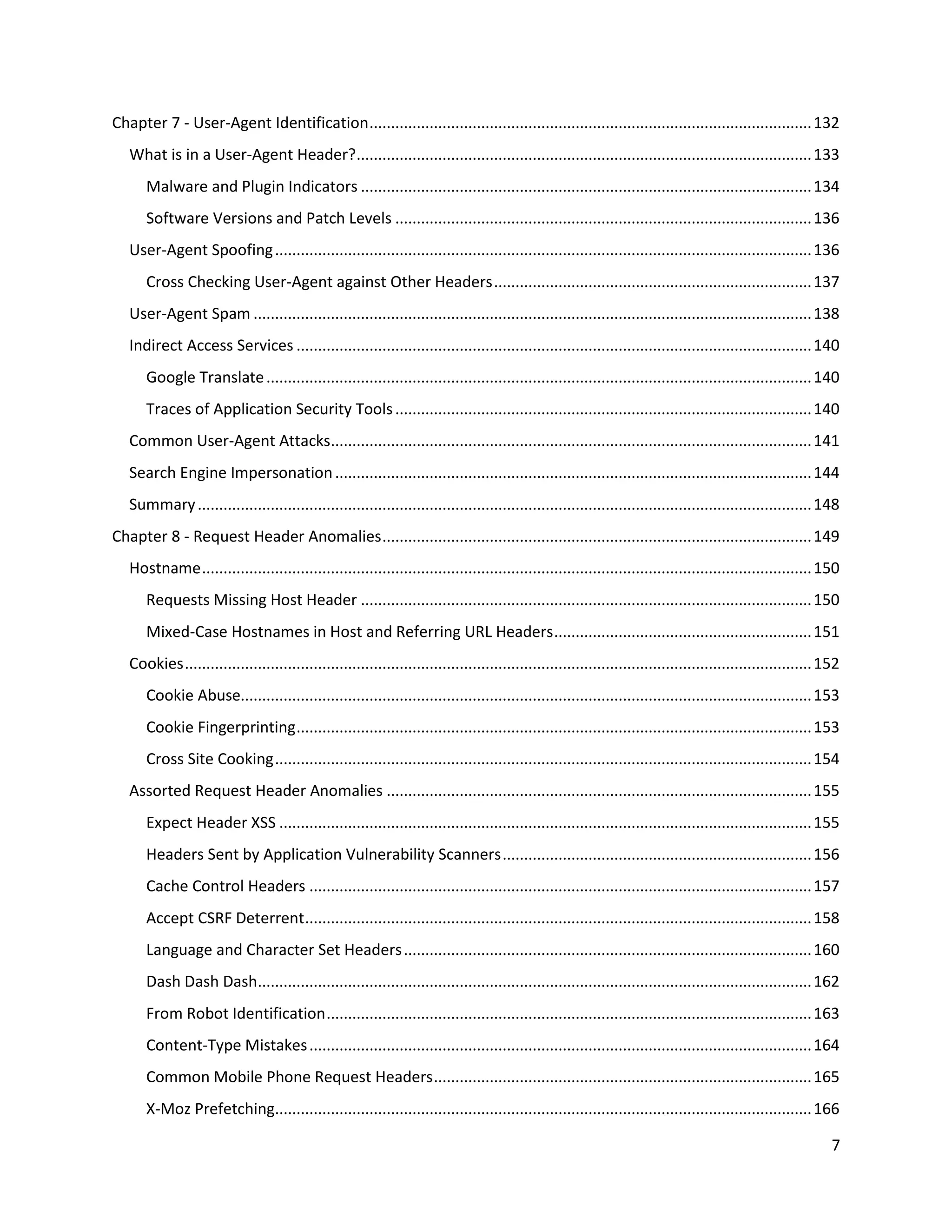 Chapter 7 - User-Agent Identification ....................................................................................................... 132
   What is in a User-Agent Header?.......................................................................................................... 133
      Malware and Plugin Indicators ......................................................................................................... 134
      Software Versions and Patch Levels ................................................................................................. 136
   User-Agent Spoofing ............................................................................................................................. 136
      Cross Checking User-Agent against Other Headers .......................................................................... 137
   User-Agent Spam .................................................................................................................................. 138
   Indirect Access Services ........................................................................................................................ 140
      Google Translate ............................................................................................................................... 140
      Traces of Application Security Tools ................................................................................................. 140
   Common User-Agent Attacks................................................................................................................ 141
   Search Engine Impersonation ............................................................................................................... 144
   Summary ............................................................................................................................................... 148
Chapter 8 - Request Header Anomalies .................................................................................................... 149
   Hostname .............................................................................................................................................. 150
      Requests Missing Host Header ......................................................................................................... 150
      Mixed-Case Hostnames in Host and Referring URL Headers ............................................................ 151
   Cookies .................................................................................................................................................. 152
      Cookie Abuse..................................................................................................................................... 153
      Cookie Fingerprinting ........................................................................................................................ 153
      Cross Site Cooking ............................................................................................................................. 154
   Assorted Request Header Anomalies ................................................................................................... 155
      Expect Header XSS ............................................................................................................................ 155
      Headers Sent by Application Vulnerability Scanners ........................................................................ 156
      Cache Control Headers ..................................................................................................................... 157
      Accept CSRF Deterrent ...................................................................................................................... 158
      Language and Character Set Headers ............................................................................................... 160
      Dash Dash Dash................................................................................................................................. 162
      From Robot Identification ................................................................................................................. 163
      Content-Type Mistakes ..................................................................................................................... 164
      Common Mobile Phone Request Headers ........................................................................................ 165
      X-Moz Prefetching............................................................................................................................. 166

                                                                                                                                                               7
 