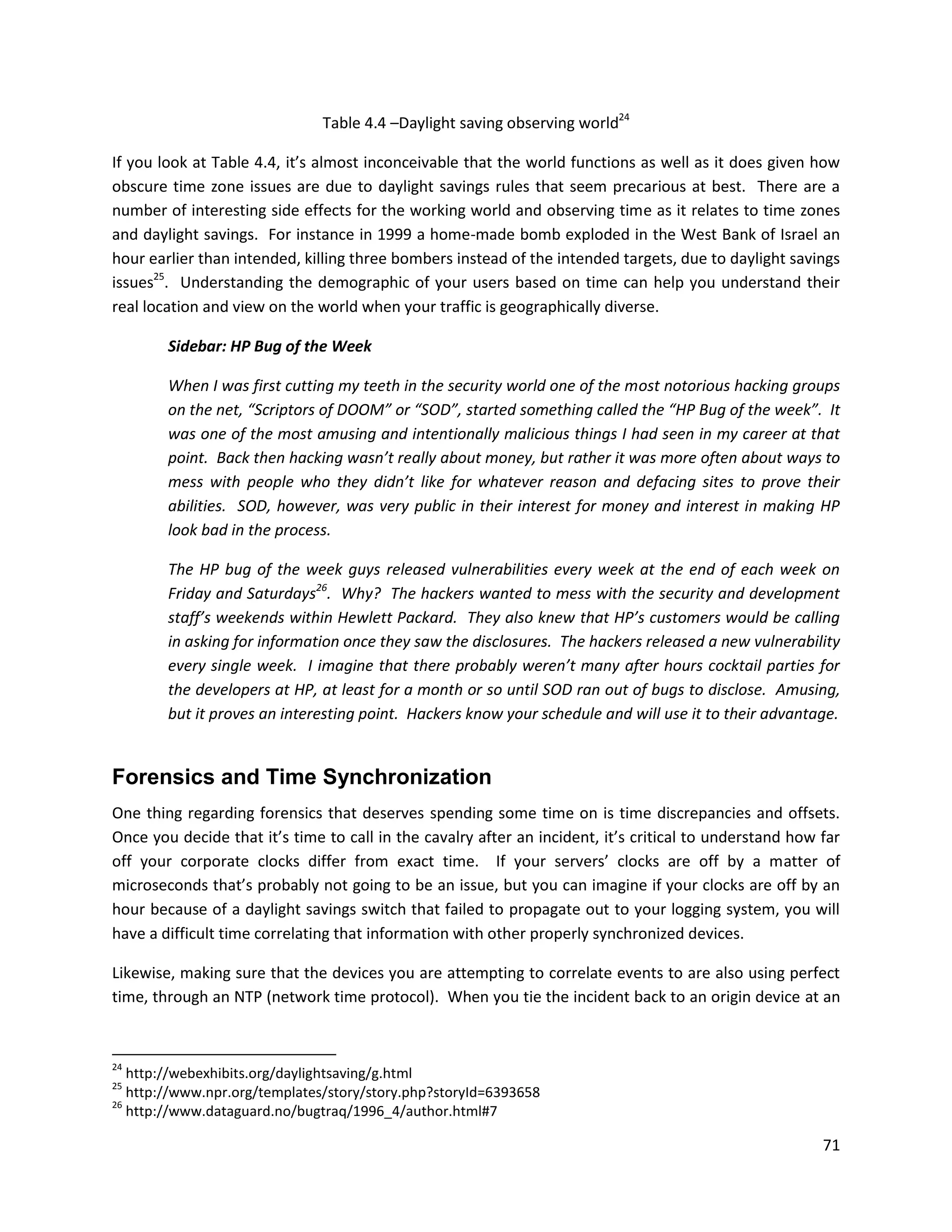 Table 4.4 –Daylight saving observing world24

If you look at Table 4.4, it’s almost inconceivable that the world functions as well as it does given how
obscure time zone issues are due to daylight savings rules that seem precarious at best. There are a
number of interesting side effects for the working world and observing time as it relates to time zones
and daylight savings. For instance in 1999 a home-made bomb exploded in the West Bank of Israel an
hour earlier than intended, killing three bombers instead of the intended targets, due to daylight savings
issues25. Understanding the demographic of your users based on time can help you understand their
real location and view on the world when your traffic is geographically diverse.

        Sidebar: HP Bug of the Week

        When I was first cutting my teeth in the security world one of the most notorious hacking groups
        on the net, “Scriptors of DOOM” or “SOD”, started something called the “HP Bug of the week”. It
        was one of the most amusing and intentionally malicious things I had seen in my career at that
        point. Back then hacking wasn’t really about money, but rather it was more often about ways to
        mess with people who they didn’t like for whatever reason and defacing sites to prove their
        abilities. SOD, however, was very public in their interest for money and interest in making HP
        look bad in the process.

        The HP bug of the week guys released vulnerabilities every week at the end of each week on
        Friday and Saturdays26. Why? The hackers wanted to mess with the security and development
        staff’s weekends within Hewlett Packard. They also knew that HP’s customers would be calling
        in asking for information once they saw the disclosures. The hackers released a new vulnerability
        every single week. I imagine that there probably weren’t many after hours cocktail parties for
        the developers at HP, at least for a month or so until SOD ran out of bugs to disclose. Amusing,
        but it proves an interesting point. Hackers know your schedule and will use it to their advantage.


Forensics and Time Synchronization
One thing regarding forensics that deserves spending some time on is time discrepancies and offsets.
Once you decide that it’s time to call in the cavalry after an incident, it’s critical to understand how far
off your corporate clocks differ from exact time. If your servers’ clocks are off by a matter of
microseconds that’s probably not going to be an issue, but you can imagine if your clocks are off by an
hour because of a daylight savings switch that failed to propagate out to your logging system, you will
have a difficult time correlating that information with other properly synchronized devices.

Likewise, making sure that the devices you are attempting to correlate events to are also using perfect
time, through an NTP (network time protocol). When you tie the incident back to an origin device at an


24
   http://webexhibits.org/daylightsaving/g.html
25
   http://www.npr.org/templates/story/story.php?storyId=6393658
26
   http://www.dataguard.no/bugtraq/1996_4/author.html#7

                                                                                                         71
 
