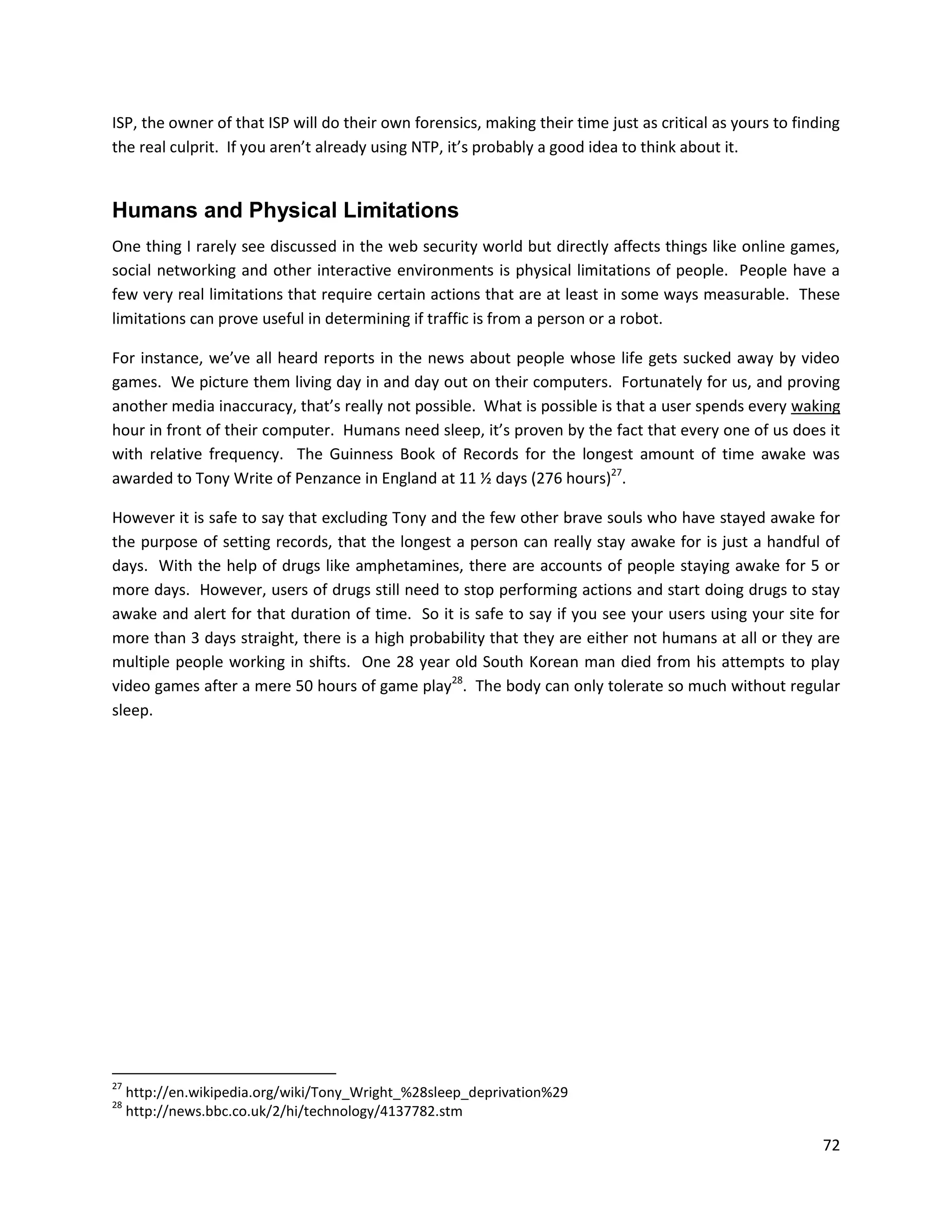 ISP, the owner of that ISP will do their own forensics, making their time just as critical as yours to finding
the real culprit. If you aren’t already using NTP, it’s probably a good idea to think about it.


Humans and Physical Limitations
One thing I rarely see discussed in the web security world but directly affects things like online games,
social networking and other interactive environments is physical limitations of people. People have a
few very real limitations that require certain actions that are at least in some ways measurable. These
limitations can prove useful in determining if traffic is from a person or a robot.

For instance, we’ve all heard reports in the news about people whose life gets sucked away by video
games. We picture them living day in and day out on their computers. Fortunately for us, and proving
another media inaccuracy, that’s really not possible. What is possible is that a user spends every waking
hour in front of their computer. Humans need sleep, it’s proven by the fact that every one of us does it
with relative frequency. The Guinness Book of Records for the longest amount of time awake was
awarded to Tony Write of Penzance in England at 11 ½ days (276 hours)27.

However it is safe to say that excluding Tony and the few other brave souls who have stayed awake for
the purpose of setting records, that the longest a person can really stay awake for is just a handful of
days. With the help of drugs like amphetamines, there are accounts of people staying awake for 5 or
more days. However, users of drugs still need to stop performing actions and start doing drugs to stay
awake and alert for that duration of time. So it is safe to say if you see your users using your site for
more than 3 days straight, there is a high probability that they are either not humans at all or they are
multiple people working in shifts. One 28 year old South Korean man died from his attempts to play
video games after a mere 50 hours of game play28. The body can only tolerate so much without regular
sleep.




27
     http://en.wikipedia.org/wiki/Tony_Wright_%28sleep_deprivation%29
28
     http://news.bbc.co.uk/2/hi/technology/4137782.stm

                                                                                                           72
 