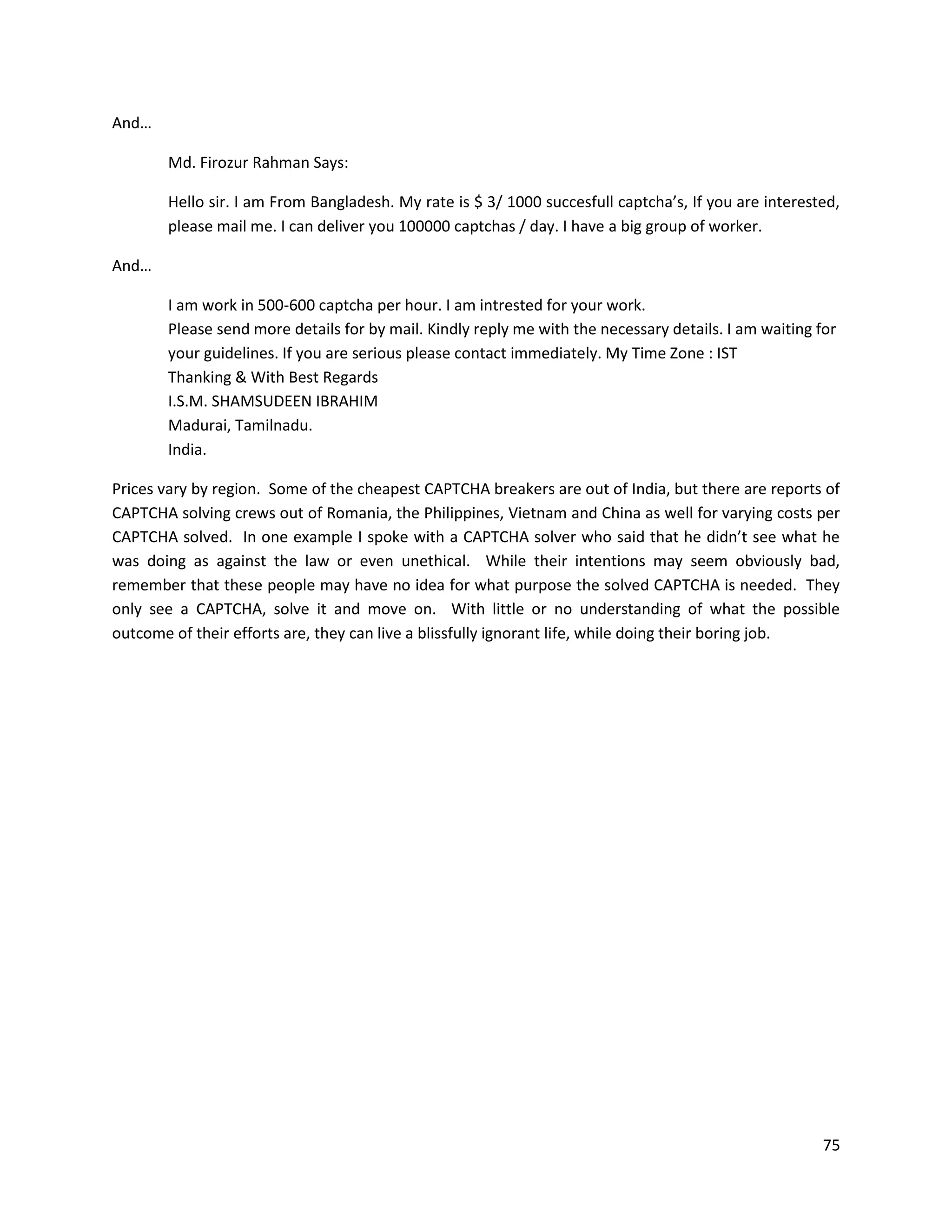 And…

       Md. Firozur Rahman Says:

       Hello sir. I am From Bangladesh. My rate is $ 3/ 1000 succesfull captcha’s, If you are interested,
       please mail me. I can deliver you 100000 captchas / day. I have a big group of worker.

And…

       I am work in 500-600 captcha per hour. I am intrested for your work.
       Please send more details for by mail. Kindly reply me with the necessary details. I am waiting for
       your guidelines. If you are serious please contact immediately. My Time Zone : IST
       Thanking & With Best Regards
       I.S.M. SHAMSUDEEN IBRAHIM
       Madurai, Tamilnadu.
       India.

Prices vary by region. Some of the cheapest CAPTCHA breakers are out of India, but there are reports of
CAPTCHA solving crews out of Romania, the Philippines, Vietnam and China as well for varying costs per
CAPTCHA solved. In one example I spoke with a CAPTCHA solver who said that he didn’t see what he
was doing as against the law or even unethical. While their intentions may seem obviously bad,
remember that these people may have no idea for what purpose the solved CAPTCHA is needed. They
only see a CAPTCHA, solve it and move on. With little or no understanding of what the possible
outcome of their efforts are, they can live a blissfully ignorant life, while doing their boring job.




                                                                                                       75
 