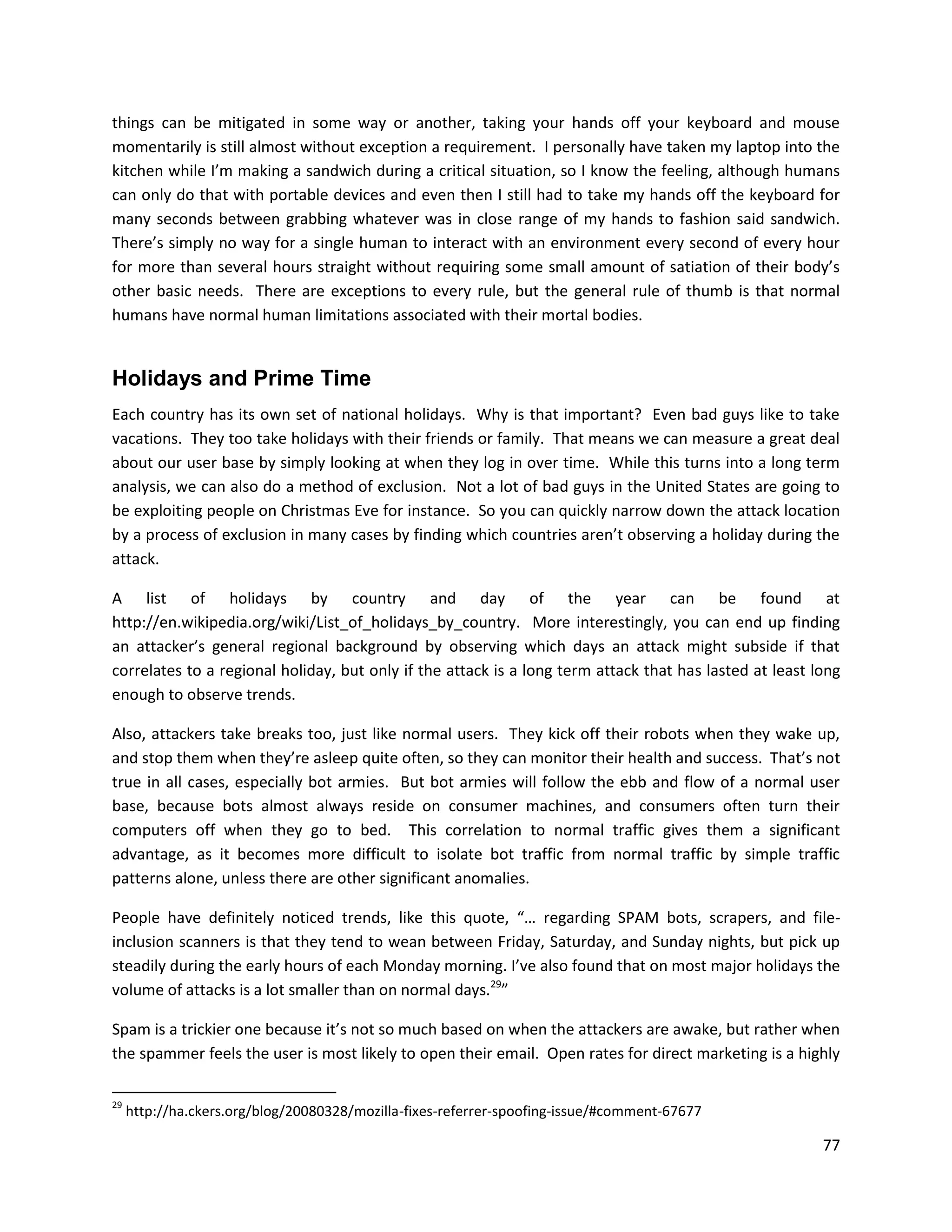 things can be mitigated in some way or another, taking your hands off your keyboard and mouse
momentarily is still almost without exception a requirement. I personally have taken my laptop into the
kitchen while I’m making a sandwich during a critical situation, so I know the feeling, although humans
can only do that with portable devices and even then I still had to take my hands off the keyboard for
many seconds between grabbing whatever was in close range of my hands to fashion said sandwich.
There’s simply no way for a single human to interact with an environment every second of every hour
for more than several hours straight without requiring some small amount of satiation of their body’s
other basic needs. There are exceptions to every rule, but the general rule of thumb is that normal
humans have normal human limitations associated with their mortal bodies.


Holidays and Prime Time
Each country has its own set of national holidays. Why is that important? Even bad guys like to take
vacations. They too take holidays with their friends or family. That means we can measure a great deal
about our user base by simply looking at when they log in over time. While this turns into a long term
analysis, we can also do a method of exclusion. Not a lot of bad guys in the United States are going to
be exploiting people on Christmas Eve for instance. So you can quickly narrow down the attack location
by a process of exclusion in many cases by finding which countries aren’t observing a holiday during the
attack.

A list of holidays by country and day of the year can be found at
http://en.wikipedia.org/wiki/List_of_holidays_by_country. More interestingly, you can end up finding
an attacker’s general regional background by observing which days an attack might subside if that
correlates to a regional holiday, but only if the attack is a long term attack that has lasted at least long
enough to observe trends.

Also, attackers take breaks too, just like normal users. They kick off their robots when they wake up,
and stop them when they’re asleep quite often, so they can monitor their health and success. That’s not
true in all cases, especially bot armies. But bot armies will follow the ebb and flow of a normal user
base, because bots almost always reside on consumer machines, and consumers often turn their
computers off when they go to bed. This correlation to normal traffic gives them a significant
advantage, as it becomes more difficult to isolate bot traffic from normal traffic by simple traffic
patterns alone, unless there are other significant anomalies.

People have definitely noticed trends, like this quote, “… regarding SPAM bots, scrapers, and file-
inclusion scanners is that they tend to wean between Friday, Saturday, and Sunday nights, but pick up
steadily during the early hours of each Monday morning. I’ve also found that on most major holidays the
volume of attacks is a lot smaller than on normal days.29”

Spam is a trickier one because it’s not so much based on when the attackers are awake, but rather when
the spammer feels the user is most likely to open their email. Open rates for direct marketing is a highly

29
     http://ha.ckers.org/blog/20080328/mozilla-fixes-referrer-spoofing-issue/#comment-67677

                                                                                                         77
 