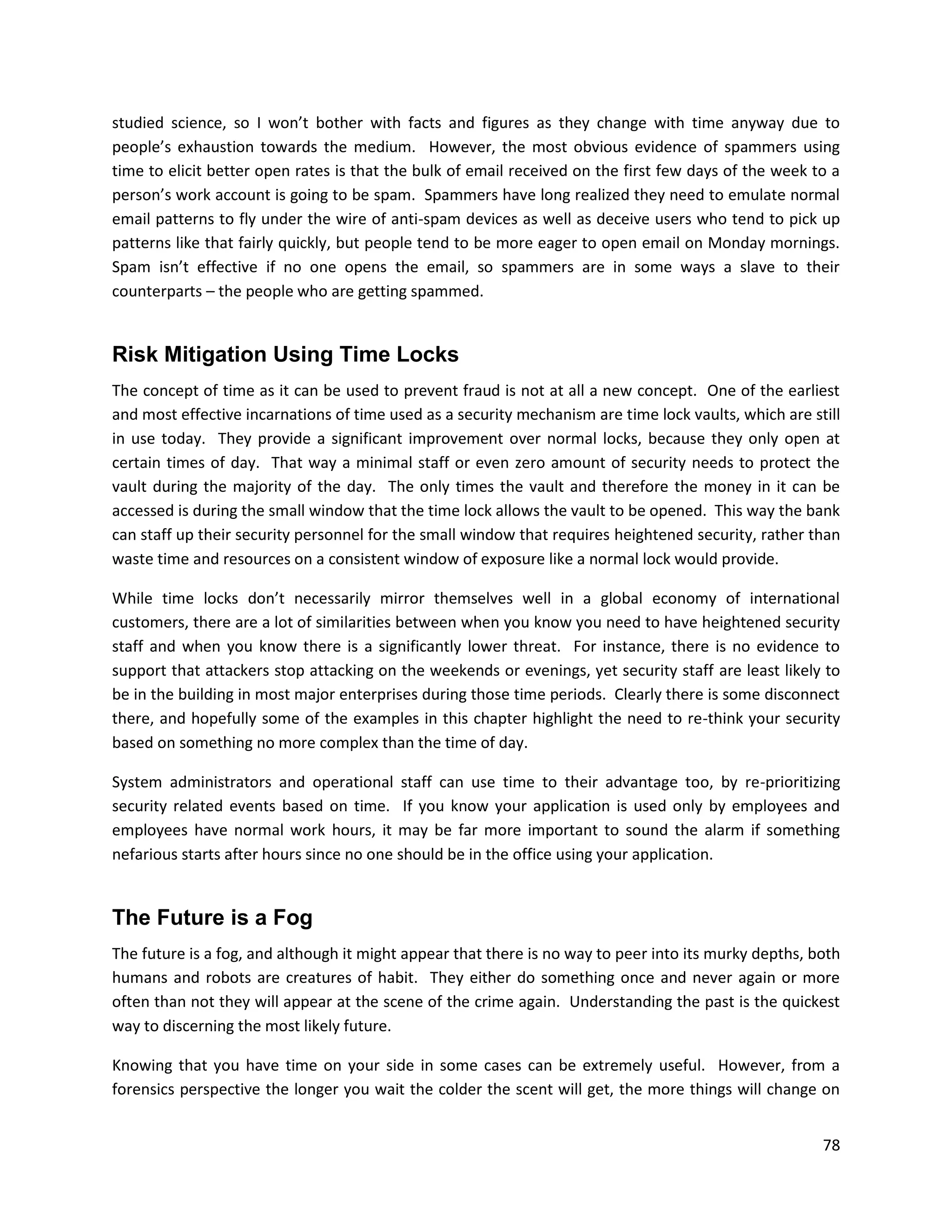 studied science, so I won’t bother with facts and figures as they change with time anyway due to
people’s exhaustion towards the medium. However, the most obvious evidence of spammers using
time to elicit better open rates is that the bulk of email received on the first few days of the week to a
person’s work account is going to be spam. Spammers have long realized they need to emulate normal
email patterns to fly under the wire of anti-spam devices as well as deceive users who tend to pick up
patterns like that fairly quickly, but people tend to be more eager to open email on Monday mornings.
Spam isn’t effective if no one opens the email, so spammers are in some ways a slave to their
counterparts – the people who are getting spammed.


Risk Mitigation Using Time Locks
The concept of time as it can be used to prevent fraud is not at all a new concept. One of the earliest
and most effective incarnations of time used as a security mechanism are time lock vaults, which are still
in use today. They provide a significant improvement over normal locks, because they only open at
certain times of day. That way a minimal staff or even zero amount of security needs to protect the
vault during the majority of the day. The only times the vault and therefore the money in it can be
accessed is during the small window that the time lock allows the vault to be opened. This way the bank
can staff up their security personnel for the small window that requires heightened security, rather than
waste time and resources on a consistent window of exposure like a normal lock would provide.

While time locks don’t necessarily mirror themselves well in a global economy of international
customers, there are a lot of similarities between when you know you need to have heightened security
staff and when you know there is a significantly lower threat. For instance, there is no evidence to
support that attackers stop attacking on the weekends or evenings, yet security staff are least likely to
be in the building in most major enterprises during those time periods. Clearly there is some disconnect
there, and hopefully some of the examples in this chapter highlight the need to re-think your security
based on something no more complex than the time of day.

System administrators and operational staff can use time to their advantage too, by re-prioritizing
security related events based on time. If you know your application is used only by employees and
employees have normal work hours, it may be far more important to sound the alarm if something
nefarious starts after hours since no one should be in the office using your application.


The Future is a Fog
The future is a fog, and although it might appear that there is no way to peer into its murky depths, both
humans and robots are creatures of habit. They either do something once and never again or more
often than not they will appear at the scene of the crime again. Understanding the past is the quickest
way to discerning the most likely future.

Knowing that you have time on your side in some cases can be extremely useful. However, from a
forensics perspective the longer you wait the colder the scent will get, the more things will change on


                                                                                                       78
 
