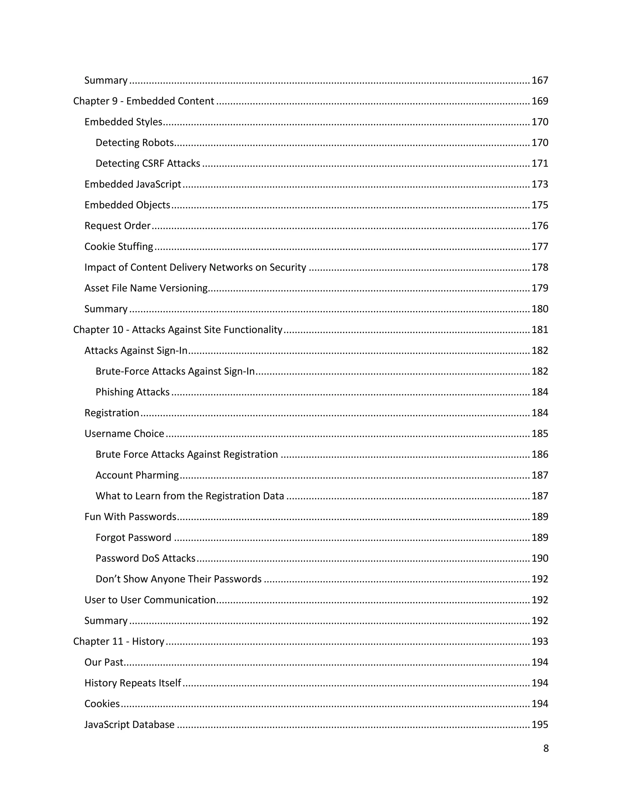 Summary ............................................................................................................................................... 167
Chapter 9 - Embedded Content ................................................................................................................ 169
   Embedded Styles................................................................................................................................... 170
       Detecting Robots............................................................................................................................... 170
       Detecting CSRF Attacks ..................................................................................................................... 171
   Embedded JavaScript ............................................................................................................................ 173
   Embedded Objects ................................................................................................................................ 175
   Request Order ....................................................................................................................................... 176
   Cookie Stuffing ...................................................................................................................................... 177
   Impact of Content Delivery Networks on Security ............................................................................... 178
   Asset File Name Versioning................................................................................................................... 179
   Summary ............................................................................................................................................... 180
Chapter 10 - Attacks Against Site Functionality ........................................................................................ 181
   Attacks Against Sign-In.......................................................................................................................... 182
       Brute-Force Attacks Against Sign-In.................................................................................................. 182
       Phishing Attacks ................................................................................................................................ 184
   Registration ........................................................................................................................................... 184
   Username Choice .................................................................................................................................. 185
       Brute Force Attacks Against Registration ......................................................................................... 186
       Account Pharming ............................................................................................................................. 187
       What to Learn from the Registration Data ....................................................................................... 187
   Fun With Passwords.............................................................................................................................. 189
       Forgot Password ............................................................................................................................... 189
       Password DoS Attacks ....................................................................................................................... 190
       Don’t Show Anyone Their Passwords ............................................................................................... 192
   User to User Communication................................................................................................................ 192
   Summary ............................................................................................................................................... 192
Chapter 11 - History .................................................................................................................................. 193
   Our Past................................................................................................................................................. 194
   History Repeats Itself ............................................................................................................................ 194
   Cookies .................................................................................................................................................. 194
   JavaScript Database .............................................................................................................................. 195

                                                                                                                                                               8
 