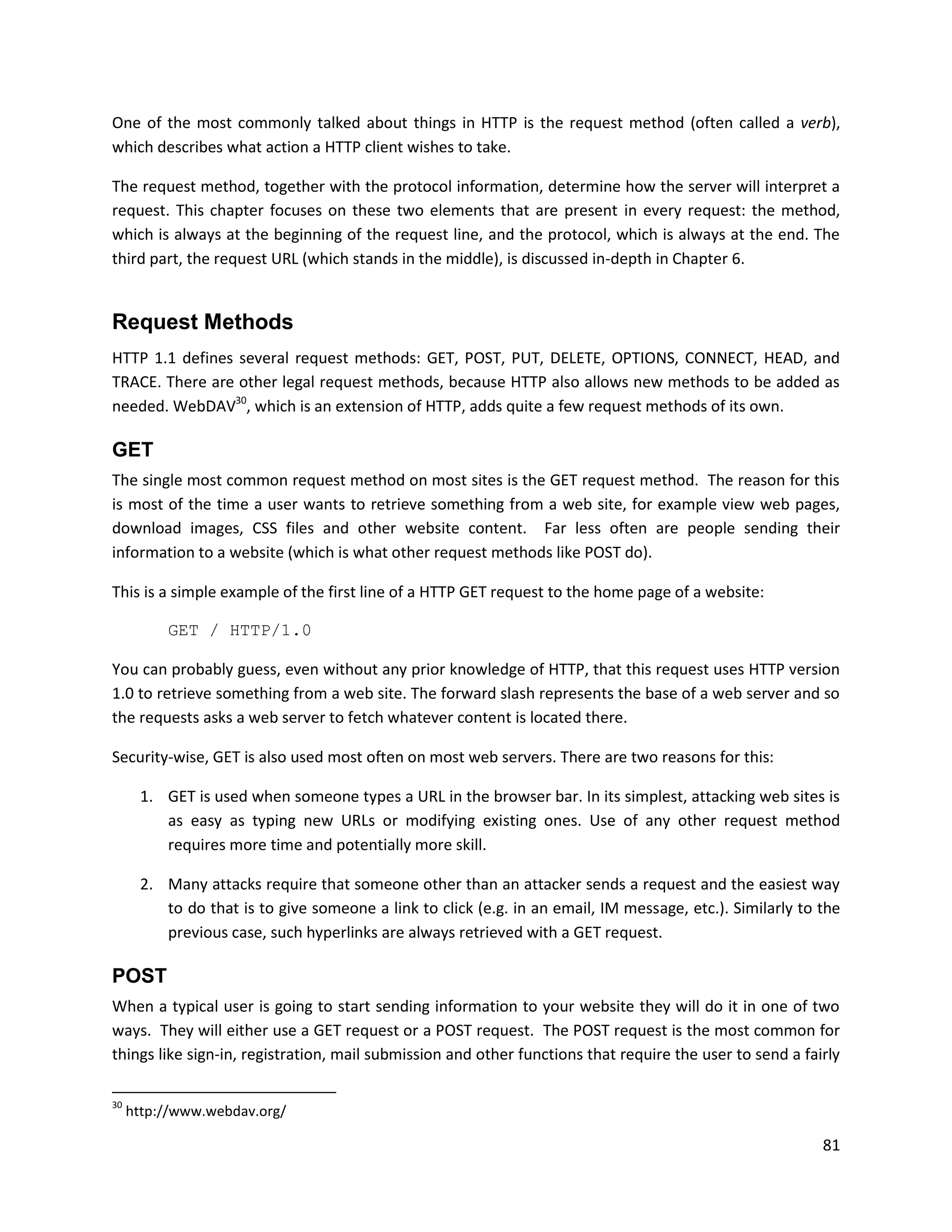 One of the most commonly talked about things in HTTP is the request method (often called a verb),
which describes what action a HTTP client wishes to take.

The request method, together with the protocol information, determine how the server will interpret a
request. This chapter focuses on these two elements that are present in every request: the method,
which is always at the beginning of the request line, and the protocol, which is always at the end. The
third part, the request URL (which stands in the middle), is discussed in-depth in Chapter 6.


Request Methods
HTTP 1.1 defines several request methods: GET, POST, PUT, DELETE, OPTIONS, CONNECT, HEAD, and
TRACE. There are other legal request methods, because HTTP also allows new methods to be added as
needed. WebDAV30, which is an extension of HTTP, adds quite a few request methods of its own.

GET
The single most common request method on most sites is the GET request method. The reason for this
is most of the time a user wants to retrieve something from a web site, for example view web pages,
download images, CSS files and other website content. Far less often are people sending their
information to a website (which is what other request methods like POST do).

This is a simple example of the first line of a HTTP GET request to the home page of a website:

          GET / HTTP/1.0

You can probably guess, even without any prior knowledge of HTTP, that this request uses HTTP version
1.0 to retrieve something from a web site. The forward slash represents the base of a web server and so
the requests asks a web server to fetch whatever content is located there.

Security-wise, GET is also used most often on most web servers. There are two reasons for this:

      1. GET is used when someone types a URL in the browser bar. In its simplest, attacking web sites is
         as easy as typing new URLs or modifying existing ones. Use of any other request method
         requires more time and potentially more skill.

      2. Many attacks require that someone other than an attacker sends a request and the easiest way
         to do that is to give someone a link to click (e.g. in an email, IM message, etc.). Similarly to the
         previous case, such hyperlinks are always retrieved with a GET request.

POST
When a typical user is going to start sending information to your website they will do it in one of two
ways. They will either use a GET request or a POST request. The POST request is the most common for
things like sign-in, registration, mail submission and other functions that require the user to send a fairly

30
     http://www.webdav.org/

                                                                                                          81
 