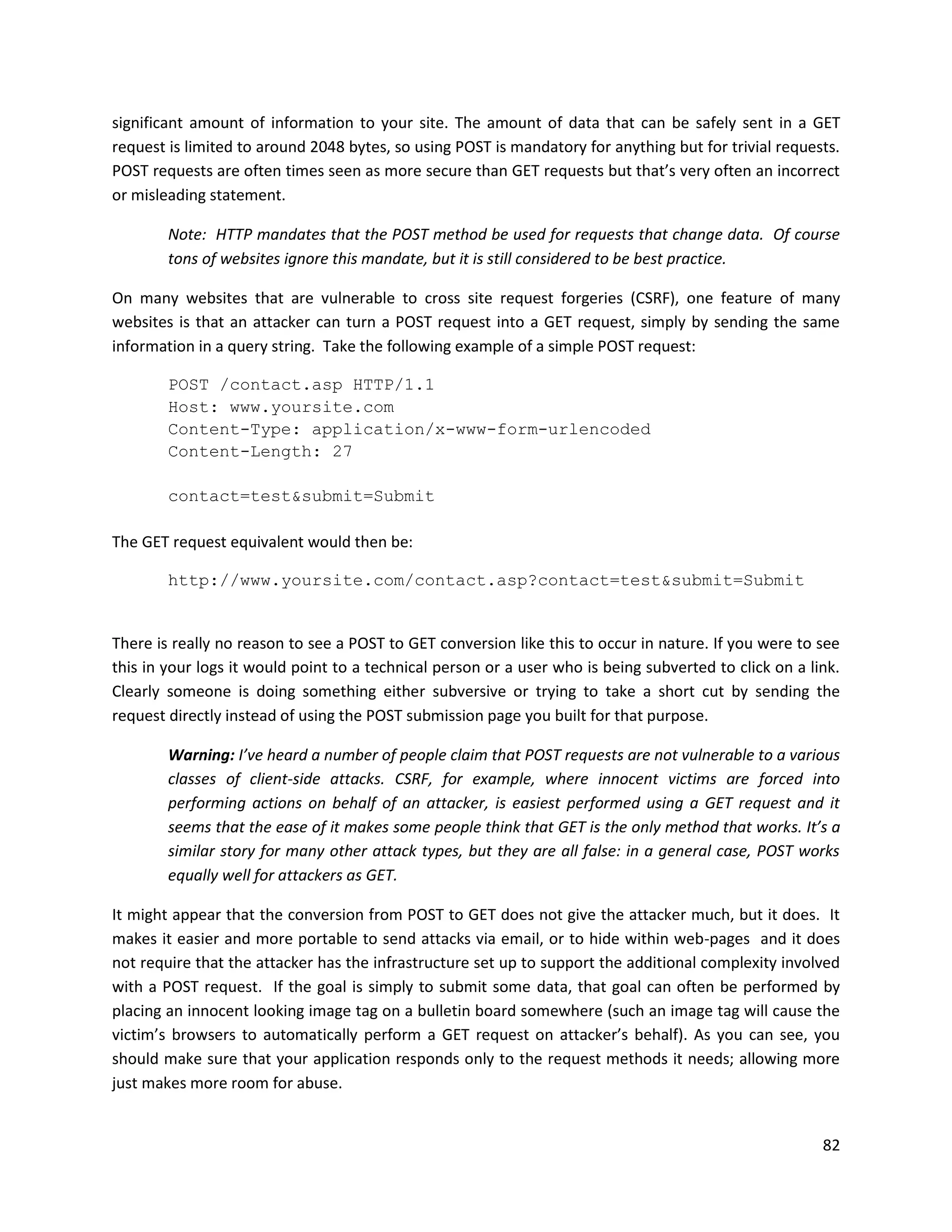significant amount of information to your site. The amount of data that can be safely sent in a GET
request is limited to around 2048 bytes, so using POST is mandatory for anything but for trivial requests.
POST requests are often times seen as more secure than GET requests but that’s very often an incorrect
or misleading statement.

        Note: HTTP mandates that the POST method be used for requests that change data. Of course
        tons of websites ignore this mandate, but it is still considered to be best practice.

On many websites that are vulnerable to cross site request forgeries (CSRF), one feature of many
websites is that an attacker can turn a POST request into a GET request, simply by sending the same
information in a query string. Take the following example of a simple POST request:

        POST /contact.asp HTTP/1.1
        Host: www.yoursite.com
        Content-Type: application/x-www-form-urlencoded
        Content-Length: 27

        contact=test&submit=Submit

The GET request equivalent would then be:

        http://www.yoursite.com/contact.asp?contact=test&submit=Submit


There is really no reason to see a POST to GET conversion like this to occur in nature. If you were to see
this in your logs it would point to a technical person or a user who is being subverted to click on a link.
Clearly someone is doing something either subversive or trying to take a short cut by sending the
request directly instead of using the POST submission page you built for that purpose.

        Warning: I’ve heard a number of people claim that POST requests are not vulnerable to a various
        classes of client-side attacks. CSRF, for example, where innocent victims are forced into
        performing actions on behalf of an attacker, is easiest performed using a GET request and it
        seems that the ease of it makes some people think that GET is the only method that works. It’s a
        similar story for many other attack types, but they are all false: in a general case, POST works
        equally well for attackers as GET.

It might appear that the conversion from POST to GET does not give the attacker much, but it does. It
makes it easier and more portable to send attacks via email, or to hide within web-pages and it does
not require that the attacker has the infrastructure set up to support the additional complexity involved
with a POST request. If the goal is simply to submit some data, that goal can often be performed by
placing an innocent looking image tag on a bulletin board somewhere (such an image tag will cause the
victim’s browsers to automatically perform a GET request on attacker’s behalf). As you can see, you
should make sure that your application responds only to the request methods it needs; allowing more
just makes more room for abuse.


                                                                                                        82
 