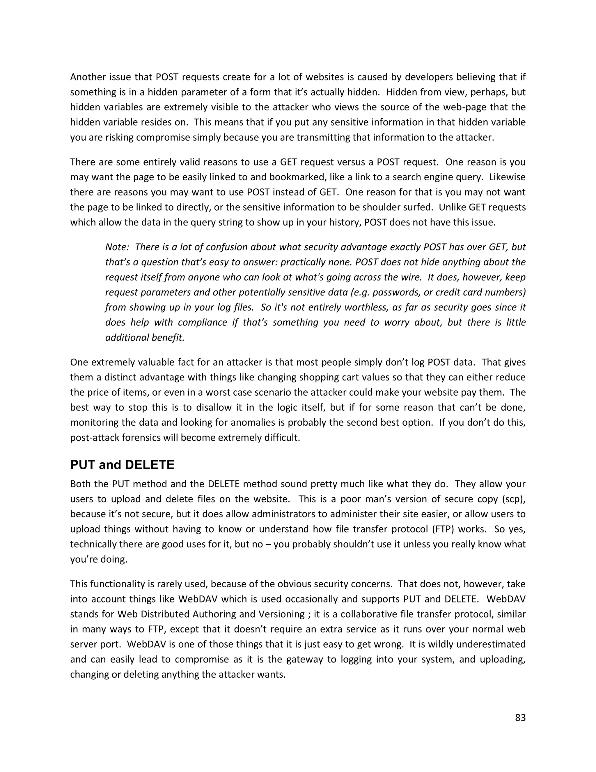 Another issue that POST requests create for a lot of websites is caused by developers believing that if
something is in a hidden parameter of a form that it’s actually hidden. Hidden from view, perhaps, but
hidden variables are extremely visible to the attacker who views the source of the web-page that the
hidden variable resides on. This means that if you put any sensitive information in that hidden variable
you are risking compromise simply because you are transmitting that information to the attacker.

There are some entirely valid reasons to use a GET request versus a POST request. One reason is you
may want the page to be easily linked to and bookmarked, like a link to a search engine query. Likewise
there are reasons you may want to use POST instead of GET. One reason for that is you may not want
the page to be linked to directly, or the sensitive information to be shoulder surfed. Unlike GET requests
which allow the data in the query string to show up in your history, POST does not have this issue.

        Note: There is a lot of confusion about what security advantage exactly POST has over GET, but
        that’s a question that’s easy to answer: practically none. POST does not hide anything about the
        request itself from anyone who can look at what's going across the wire. It does, however, keep
        request parameters and other potentially sensitive data (e.g. passwords, or credit card numbers)
        from showing up in your log files. So it's not entirely worthless, as far as security goes since it
        does help with compliance if that’s something you need to worry about, but there is little
        additional benefit.

One extremely valuable fact for an attacker is that most people simply don’t log POST data. That gives
them a distinct advantage with things like changing shopping cart values so that they can either reduce
the price of items, or even in a worst case scenario the attacker could make your website pay them. The
best way to stop this is to disallow it in the logic itself, but if for some reason that can’t be done,
monitoring the data and looking for anomalies is probably the second best option. If you don’t do this,
post-attack forensics will become extremely difficult.

PUT and DELETE
Both the PUT method and the DELETE method sound pretty much like what they do. They allow your
users to upload and delete files on the website. This is a poor man’s version of secure copy (scp),
because it’s not secure, but it does allow administrators to administer their site easier, or allow users to
upload things without having to know or understand how file transfer protocol (FTP) works. So yes,
technically there are good uses for it, but no – you probably shouldn’t use it unless you really know what
you’re doing.

This functionality is rarely used, because of the obvious security concerns. That does not, however, take
into account things like WebDAV which is used occasionally and supports PUT and DELETE. WebDAV
stands for Web Distributed Authoring and Versioning ; it is a collaborative file transfer protocol, similar
in many ways to FTP, except that it doesn’t require an extra service as it runs over your normal web
server port. WebDAV is one of those things that it is just easy to get wrong. It is wildly underestimated
and can easily lead to compromise as it is the gateway to logging into your system, and uploading,
changing or deleting anything the attacker wants.



                                                                                                         83
 