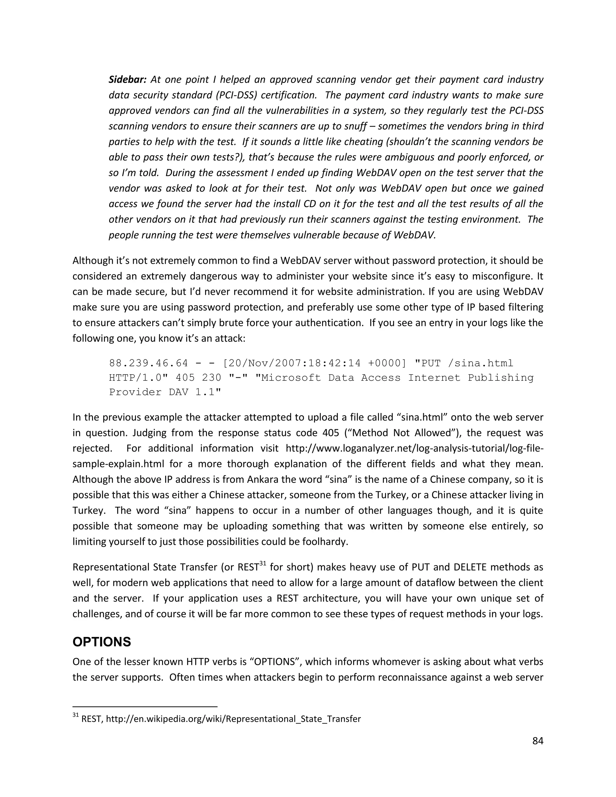 Sidebar: At one point I helped an approved scanning vendor get their payment card industry
           data security standard (PCI-DSS) certification. The payment card industry wants to make sure
           approved vendors can find all the vulnerabilities in a system, so they regularly test the PCI-DSS
           scanning vendors to ensure their scanners are up to snuff – sometimes the vendors bring in third
           parties to help with the test. If it sounds a little like cheating (shouldn’t the scanning vendors be
           able to pass their own tests?), that’s because the rules were ambiguous and poorly enforced, or
           so I’m told. During the assessment I ended up finding WebDAV open on the test server that the
           vendor was asked to look at for their test. Not only was WebDAV open but once we gained
           access we found the server had the install CD on it for the test and all the test results of all the
           other vendors on it that had previously run their scanners against the testing environment. The
           people running the test were themselves vulnerable because of WebDAV.

Although it’s not extremely common to find a WebDAV server without password protection, it should be
considered an extremely dangerous way to administer your website since it’s easy to misconfigure. It
can be made secure, but I’d never recommend it for website administration. If you are using WebDAV
make sure you are using password protection, and preferably use some other type of IP based filtering
to ensure attackers can’t simply brute force your authentication. If you see an entry in your logs like the
following one, you know it’s an attack:

           88.239.46.64 - - [20/Nov/2007:18:42:14 +0000] "PUT /sina.html
           HTTP/1.0" 405 230 "-" "Microsoft Data Access Internet Publishing
           Provider DAV 1.1"

In the previous example the attacker attempted to upload a file called “sina.html” onto the web server
in question. Judging from the response status code 405 (“Method Not Allowed”), the request was
rejected. For additional information visit http://www.loganalyzer.net/log-analysis-tutorial/log-file-
sample-explain.html for a more thorough explanation of the different fields and what they mean.
Although the above IP address is from Ankara the word “sina” is the name of a Chinese company, so it is
possible that this was either a Chinese attacker, someone from the Turkey, or a Chinese attacker living in
Turkey. The word “sina” happens to occur in a number of other languages though, and it is quite
possible that someone may be uploading something that was written by someone else entirely, so
limiting yourself to just those possibilities could be foolhardy.

Representational State Transfer (or REST31 for short) makes heavy use of PUT and DELETE methods as
well, for modern web applications that need to allow for a large amount of dataflow between the client
and the server. If your application uses a REST architecture, you will have your own unique set of
challenges, and of course it will be far more common to see these types of request methods in your logs.

OPTIONS
One of the lesser known HTTP verbs is “OPTIONS”, which informs whomever is asking about what verbs
the server supports. Often times when attackers begin to perform reconnaissance against a web server


31
     REST, http://en.wikipedia.org/wiki/Representational_State_Transfer

                                                                                                             84
 