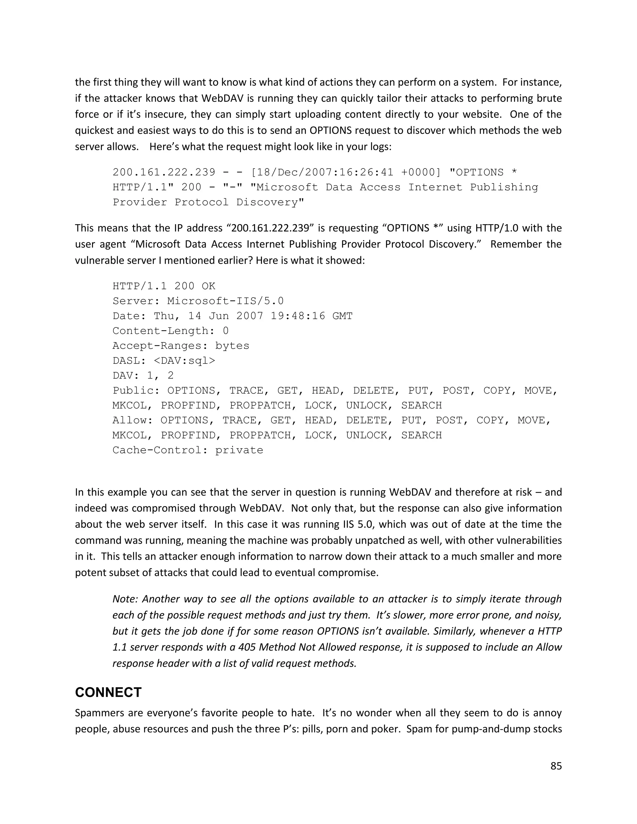 the first thing they will want to know is what kind of actions they can perform on a system. For instance,
if the attacker knows that WebDAV is running they can quickly tailor their attacks to performing brute
force or if it’s insecure, they can simply start uploading content directly to your website. One of the
quickest and easiest ways to do this is to send an OPTIONS request to discover which methods the web
server allows. Here’s what the request might look like in your logs:

        200.161.222.239 - - [18/Dec/2007:16:26:41 +0000] "OPTIONS *
        HTTP/1.1" 200 - "-" "Microsoft Data Access Internet Publishing
        Provider Protocol Discovery"

This means that the IP address “200.161.222.239” is requesting “OPTIONS *” using HTTP/1.0 with the
user agent “Microsoft Data Access Internet Publishing Provider Protocol Discovery.” Remember the
vulnerable server I mentioned earlier? Here is what it showed:

        HTTP/1.1 200 OK
        Server: Microsoft-IIS/5.0
        Date: Thu, 14 Jun 2007 19:48:16 GMT
        Content-Length: 0
        Accept-Ranges: bytes
        DASL: <DAV:sql>
        DAV: 1, 2
        Public: OPTIONS, TRACE, GET, HEAD, DELETE, PUT, POST, COPY, MOVE,
        MKCOL, PROPFIND, PROPPATCH, LOCK, UNLOCK, SEARCH
        Allow: OPTIONS, TRACE, GET, HEAD, DELETE, PUT, POST, COPY, MOVE,
        MKCOL, PROPFIND, PROPPATCH, LOCK, UNLOCK, SEARCH
        Cache-Control: private


In this example you can see that the server in question is running WebDAV and therefore at risk – and
indeed was compromised through WebDAV. Not only that, but the response can also give information
about the web server itself. In this case it was running IIS 5.0, which was out of date at the time the
command was running, meaning the machine was probably unpatched as well, with other vulnerabilities
in it. This tells an attacker enough information to narrow down their attack to a much smaller and more
potent subset of attacks that could lead to eventual compromise.

        Note: Another way to see all the options available to an attacker is to simply iterate through
        each of the possible request methods and just try them. It’s slower, more error prone, and noisy,
        but it gets the job done if for some reason OPTIONS isn’t available. Similarly, whenever a HTTP
        1.1 server responds with a 405 Method Not Allowed response, it is supposed to include an Allow
        response header with a list of valid request methods.

CONNECT
Spammers are everyone’s favorite people to hate. It’s no wonder when all they seem to do is annoy
people, abuse resources and push the three P’s: pills, porn and poker. Spam for pump-and-dump stocks


                                                                                                       85
 