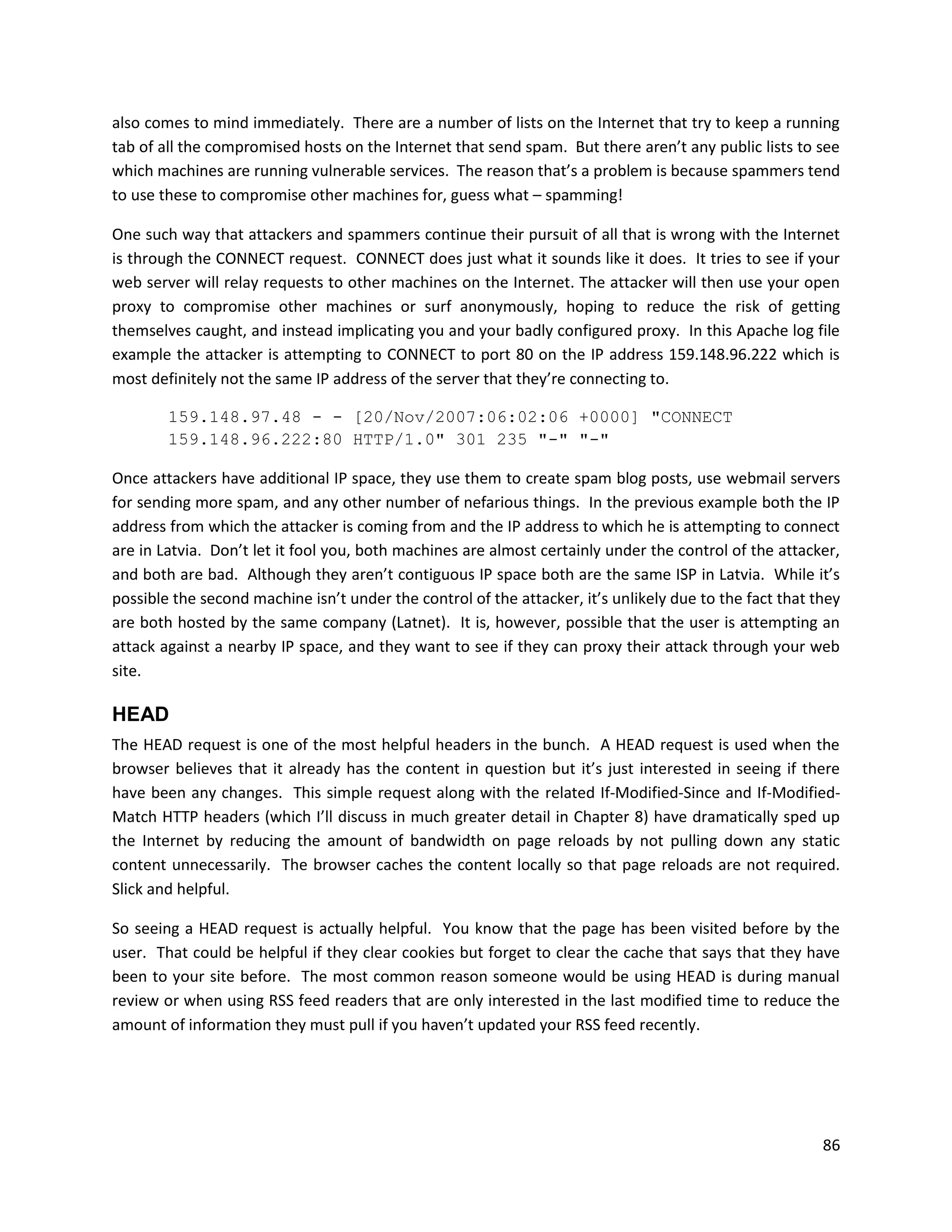 also comes to mind immediately. There are a number of lists on the Internet that try to keep a running
tab of all the compromised hosts on the Internet that send spam. But there aren’t any public lists to see
which machines are running vulnerable services. The reason that’s a problem is because spammers tend
to use these to compromise other machines for, guess what – spamming!

One such way that attackers and spammers continue their pursuit of all that is wrong with the Internet
is through the CONNECT request. CONNECT does just what it sounds like it does. It tries to see if your
web server will relay requests to other machines on the Internet. The attacker will then use your open
proxy to compromise other machines or surf anonymously, hoping to reduce the risk of getting
themselves caught, and instead implicating you and your badly configured proxy. In this Apache log file
example the attacker is attempting to CONNECT to port 80 on the IP address 159.148.96.222 which is
most definitely not the same IP address of the server that they’re connecting to.

        159.148.97.48 - - [20/Nov/2007:06:02:06 +0000] "CONNECT
        159.148.96.222:80 HTTP/1.0" 301 235 "-" "-"

Once attackers have additional IP space, they use them to create spam blog posts, use webmail servers
for sending more spam, and any other number of nefarious things. In the previous example both the IP
address from which the attacker is coming from and the IP address to which he is attempting to connect
are in Latvia. Don’t let it fool you, both machines are almost certainly under the control of the attacker,
and both are bad. Although they aren’t contiguous IP space both are the same ISP in Latvia. While it’s
possible the second machine isn’t under the control of the attacker, it’s unlikely due to the fact that they
are both hosted by the same company (Latnet). It is, however, possible that the user is attempting an
attack against a nearby IP space, and they want to see if they can proxy their attack through your web
site.

HEAD
The HEAD request is one of the most helpful headers in the bunch. A HEAD request is used when the
browser believes that it already has the content in question but it’s just interested in seeing if there
have been any changes. This simple request along with the related If-Modified-Since and If-Modified-
Match HTTP headers (which I’ll discuss in much greater detail in Chapter 8) have dramatically sped up
the Internet by reducing the amount of bandwidth on page reloads by not pulling down any static
content unnecessarily. The browser caches the content locally so that page reloads are not required.
Slick and helpful.

So seeing a HEAD request is actually helpful. You know that the page has been visited before by the
user. That could be helpful if they clear cookies but forget to clear the cache that says that they have
been to your site before. The most common reason someone would be using HEAD is during manual
review or when using RSS feed readers that are only interested in the last modified time to reduce the
amount of information they must pull if you haven’t updated your RSS feed recently.




                                                                                                         86
 
