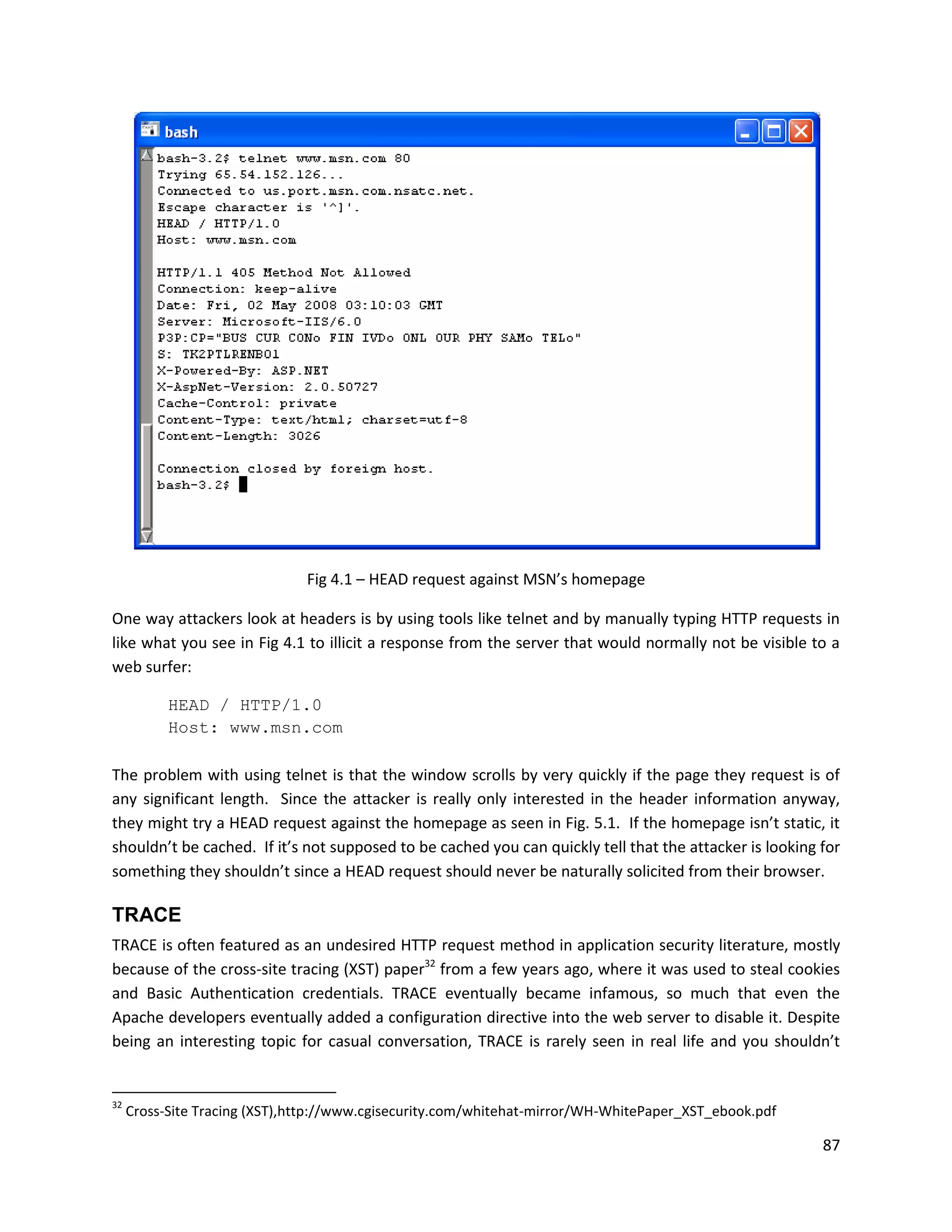 Fig 4.1 – HEAD request against MSN’s homepage

One way attackers look at headers is by using tools like telnet and by manually typing HTTP requests in
like what you see in Fig 4.1 to illicit a response from the server that would normally not be visible to a
web surfer:

           HEAD / HTTP/1.0
           Host: www.msn.com

The problem with using telnet is that the window scrolls by very quickly if the page they request is of
any significant length. Since the attacker is really only interested in the header information anyway,
they might try a HEAD request against the homepage as seen in Fig. 5.1. If the homepage isn’t static, it
shouldn’t be cached. If it’s not supposed to be cached you can quickly tell that the attacker is looking for
something they shouldn’t since a HEAD request should never be naturally solicited from their browser.

TRACE
TRACE is often featured as an undesired HTTP request method in application security literature, mostly
because of the cross-site tracing (XST) paper32 from a few years ago, where it was used to steal cookies
and Basic Authentication credentials. TRACE eventually became infamous, so much that even the
Apache developers eventually added a configuration directive into the web server to disable it. Despite
being an interesting topic for casual conversation, TRACE is rarely seen in real life and you shouldn’t


32
     Cross-Site Tracing (XST),http://www.cgisecurity.com/whitehat-mirror/WH-WhitePaper_XST_ebook.pdf

                                                                                                         87
 