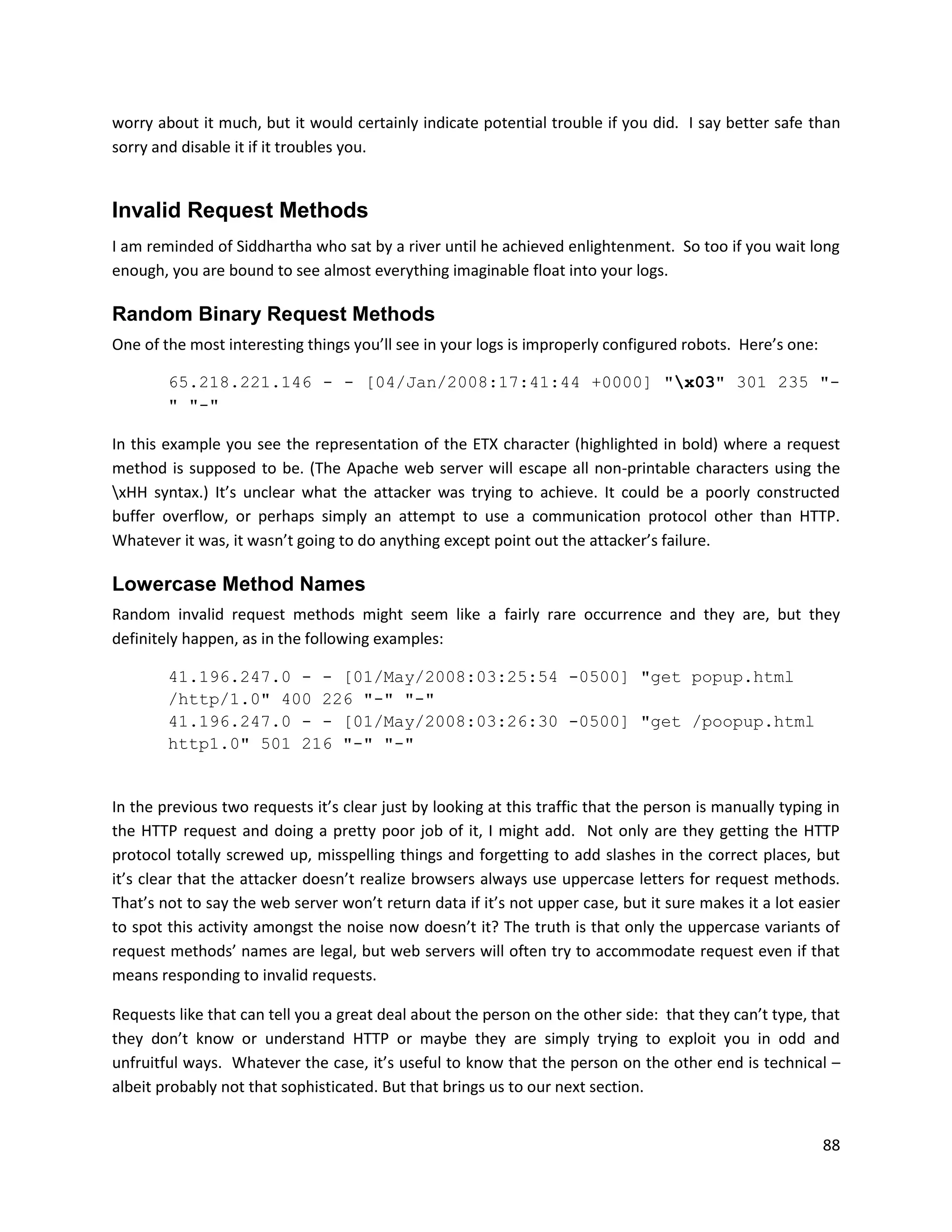 worry about it much, but it would certainly indicate potential trouble if you did. I say better safe than
sorry and disable it if it troubles you.


Invalid Request Methods
I am reminded of Siddhartha who sat by a river until he achieved enlightenment. So too if you wait long
enough, you are bound to see almost everything imaginable float into your logs.

Random Binary Request Methods
One of the most interesting things you’ll see in your logs is improperly configured robots. Here’s one:

        65.218.221.146 - - [04/Jan/2008:17:41:44 +0000] "x03" 301 235 "-
        " "-"

In this example you see the representation of the ETX character (highlighted in bold) where a request
method is supposed to be. (The Apache web server will escape all non-printable characters using the
xHH syntax.) It’s unclear what the attacker was trying to achieve. It could be a poorly constructed
buffer overflow, or perhaps simply an attempt to use a communication protocol other than HTTP.
Whatever it was, it wasn’t going to do anything except point out the attacker’s failure.

Lowercase Method Names
Random invalid request methods might seem like a fairly rare occurrence and they are, but they
definitely happen, as in the following examples:

        41.196.247.0 - - [01/May/2008:03:25:54 -0500] "get popup.html
        /http/1.0" 400 226 "-" "-"
        41.196.247.0 - - [01/May/2008:03:26:30 -0500] "get /poopup.html
        http1.0" 501 216 "-" "-"


In the previous two requests it’s clear just by looking at this traffic that the person is manually typing in
the HTTP request and doing a pretty poor job of it, I might add. Not only are they getting the HTTP
protocol totally screwed up, misspelling things and forgetting to add slashes in the correct places, but
it’s clear that the attacker doesn’t realize browsers always use uppercase letters for request methods.
That’s not to say the web server won’t return data if it’s not upper case, but it sure makes it a lot easier
to spot this activity amongst the noise now doesn’t it? The truth is that only the uppercase variants of
request methods’ names are legal, but web servers will often try to accommodate request even if that
means responding to invalid requests.

Requests like that can tell you a great deal about the person on the other side: that they can’t type, that
they don’t know or understand HTTP or maybe they are simply trying to exploit you in odd and
unfruitful ways. Whatever the case, it’s useful to know that the person on the other end is technical –
albeit probably not that sophisticated. But that brings us to our next section.


                                                                                                          88
 