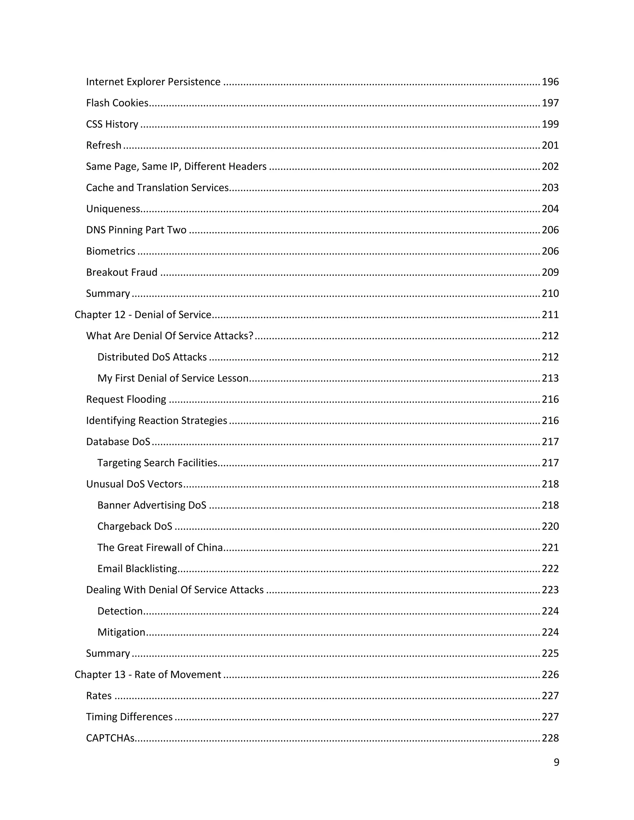 Internet Explorer Persistence ............................................................................................................... 196
   Flash Cookies......................................................................................................................................... 197
   CSS History ............................................................................................................................................ 199
   Refresh .................................................................................................................................................. 201
   Same Page, Same IP, Different Headers ............................................................................................... 202
   Cache and Translation Services............................................................................................................. 203
   Uniqueness............................................................................................................................................ 204
   DNS Pinning Part Two ........................................................................................................................... 206
   Biometrics ............................................................................................................................................. 206
   Breakout Fraud ..................................................................................................................................... 209
   Summary ............................................................................................................................................... 210
Chapter 12 - Denial of Service................................................................................................................... 211
   What Are Denial Of Service Attacks? .................................................................................................... 212
      Distributed DoS Attacks .................................................................................................................... 212
      My First Denial of Service Lesson...................................................................................................... 213
   Request Flooding .................................................................................................................................. 216
   Identifying Reaction Strategies ............................................................................................................. 216
   Database DoS ........................................................................................................................................ 217
      Targeting Search Facilities................................................................................................................. 217
   Unusual DoS Vectors ............................................................................................................................. 218
      Banner Advertising DoS .................................................................................................................... 218
      Chargeback DoS ................................................................................................................................ 220
      The Great Firewall of China............................................................................................................... 221
      Email Blacklisting............................................................................................................................... 222
   Dealing With Denial Of Service Attacks ................................................................................................ 223
      Detection........................................................................................................................................... 224
      Mitigation.......................................................................................................................................... 224
   Summary ............................................................................................................................................... 225
Chapter 13 - Rate of Movement ............................................................................................................... 226
   Rates ..................................................................................................................................................... 227
   Timing Differences ................................................................................................................................ 227
   CAPTCHAs.............................................................................................................................................. 228

                                                                                                                                                                9
 