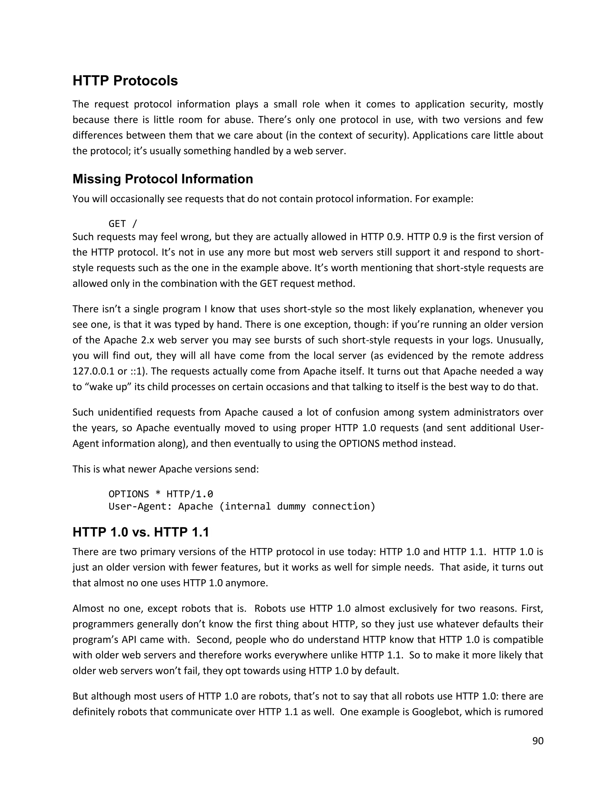 HTTP Protocols
The request protocol information plays a small role when it comes to application security, mostly
because there is little room for abuse. There’s only one protocol in use, with two versions and few
differences between them that we care about (in the context of security). Applications care little about
the protocol; it’s usually something handled by a web server.

Missing Protocol Information
You will occasionally see requests that do not contain protocol information. For example:

         GET /
Such requests may feel wrong, but they are actually allowed in HTTP 0.9. HTTP 0.9 is the first version of
the HTTP protocol. It’s not in use any more but most web servers still support it and respond to short-
style requests such as the one in the example above. It’s worth mentioning that short-style requests are
allowed only in the combination with the GET request method.

There isn’t a single program I know that uses short-style so the most likely explanation, whenever you
see one, is that it was typed by hand. There is one exception, though: if you’re running an older version
of the Apache 2.x web server you may see bursts of such short-style requests in your logs. Unusually,
you will find out, they will all have come from the local server (as evidenced by the remote address
127.0.0.1 or ::1). The requests actually come from Apache itself. It turns out that Apache needed a way
to “wake up” its child processes on certain occasions and that talking to itself is the best way to do that.

Such unidentified requests from Apache caused a lot of confusion among system administrators over
the years, so Apache eventually moved to using proper HTTP 1.0 requests (and sent additional User-
Agent information along), and then eventually to using the OPTIONS method instead.

This is what newer Apache versions send:

        OPTIONS * HTTP/1.0
        User-Agent: Apache (internal dummy connection)

HTTP 1.0 vs. HTTP 1.1
There are two primary versions of the HTTP protocol in use today: HTTP 1.0 and HTTP 1.1. HTTP 1.0 is
just an older version with fewer features, but it works as well for simple needs. That aside, it turns out
that almost no one uses HTTP 1.0 anymore.

Almost no one, except robots that is. Robots use HTTP 1.0 almost exclusively for two reasons. First,
programmers generally don’t know the first thing about HTTP, so they just use whatever defaults their
program’s API came with. Second, people who do understand HTTP know that HTTP 1.0 is compatible
with older web servers and therefore works everywhere unlike HTTP 1.1. So to make it more likely that
older web servers won’t fail, they opt towards using HTTP 1.0 by default.

But although most users of HTTP 1.0 are robots, that’s not to say that all robots use HTTP 1.0: there are
definitely robots that communicate over HTTP 1.1 as well. One example is Googlebot, which is rumored

                                                                                                         90
 
