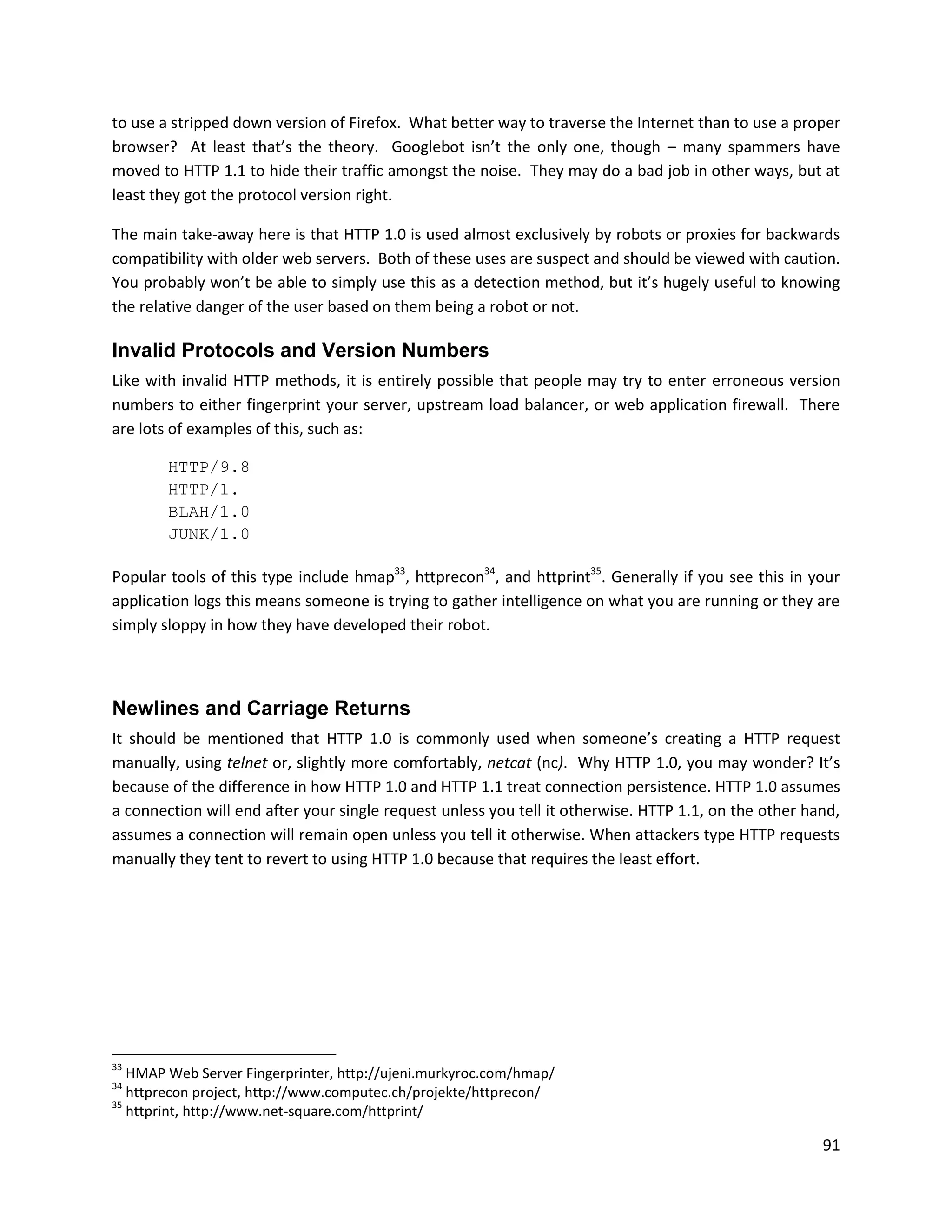 to use a stripped down version of Firefox. What better way to traverse the Internet than to use a proper
browser? At least that’s the theory. Googlebot isn’t the only one, though – many spammers have
moved to HTTP 1.1 to hide their traffic amongst the noise. They may do a bad job in other ways, but at
least they got the protocol version right.

The main take-away here is that HTTP 1.0 is used almost exclusively by robots or proxies for backwards
compatibility with older web servers. Both of these uses are suspect and should be viewed with caution.
You probably won’t be able to simply use this as a detection method, but it’s hugely useful to knowing
the relative danger of the user based on them being a robot or not.

Invalid Protocols and Version Numbers
Like with invalid HTTP methods, it is entirely possible that people may try to enter erroneous version
numbers to either fingerprint your server, upstream load balancer, or web application firewall. There
are lots of examples of this, such as:

        HTTP/9.8
        HTTP/1.
        BLAH/1.0
        JUNK/1.0

Popular tools of this type include hmap33, httprecon34, and httprint35. Generally if you see this in your
application logs this means someone is trying to gather intelligence on what you are running or they are
simply sloppy in how they have developed their robot.



Newlines and Carriage Returns
It should be mentioned that HTTP 1.0 is commonly used when someone’s creating a HTTP request
manually, using telnet or, slightly more comfortably, netcat (nc). Why HTTP 1.0, you may wonder? It’s
because of the difference in how HTTP 1.0 and HTTP 1.1 treat connection persistence. HTTP 1.0 assumes
a connection will end after your single request unless you tell it otherwise. HTTP 1.1, on the other hand,
assumes a connection will remain open unless you tell it otherwise. When attackers type HTTP requests
manually they tent to revert to using HTTP 1.0 because that requires the least effort.




33
   HMAP Web Server Fingerprinter, http://ujeni.murkyroc.com/hmap/
34
   httprecon project, http://www.computec.ch/projekte/httprecon/
35
   httprint, http://www.net-square.com/httprint/

                                                                                                       91
 