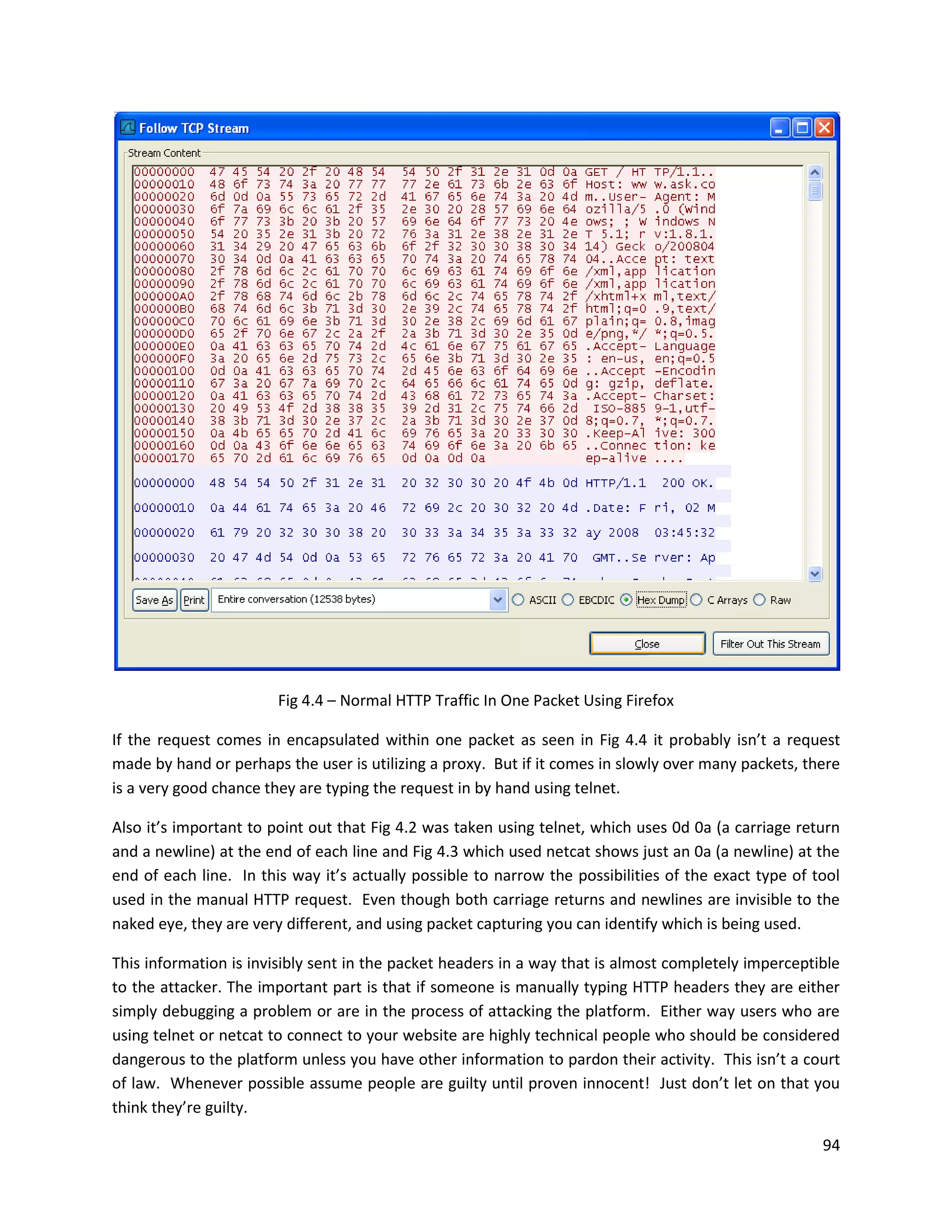 Fig 4.4 – Normal HTTP Traffic In One Packet Using Firefox

If the request comes in encapsulated within one packet as seen in Fig 4.4 it probably isn’t a request
made by hand or perhaps the user is utilizing a proxy. But if it comes in slowly over many packets, there
is a very good chance they are typing the request in by hand using telnet.

Also it’s important to point out that Fig 4.2 was taken using telnet, which uses 0d 0a (a carriage return
and a newline) at the end of each line and Fig 4.3 which used netcat shows just an 0a (a newline) at the
end of each line. In this way it’s actually possible to narrow the possibilities of the exact type of tool
used in the manual HTTP request. Even though both carriage returns and newlines are invisible to the
naked eye, they are very different, and using packet capturing you can identify which is being used.

This information is invisibly sent in the packet headers in a way that is almost completely imperceptible
to the attacker. The important part is that if someone is manually typing HTTP headers they are either
simply debugging a problem or are in the process of attacking the platform. Either way users who are
using telnet or netcat to connect to your website are highly technical people who should be considered
dangerous to the platform unless you have other information to pardon their activity. This isn’t a court
of law. Whenever possible assume people are guilty until proven innocent! Just don’t let on that you
think they’re guilty.

                                                                                                       94
 
