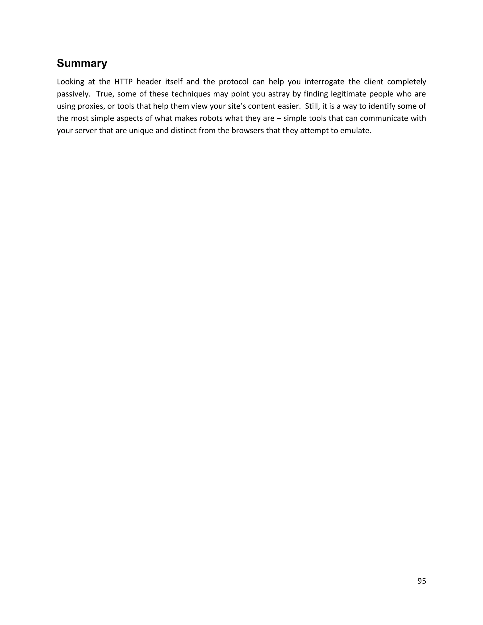 Summary
Looking at the HTTP header itself and the protocol can help you interrogate the client completely
passively. True, some of these techniques may point you astray by finding legitimate people who are
using proxies, or tools that help them view your site’s content easier. Still, it is a way to identify some of
the most simple aspects of what makes robots what they are – simple tools that can communicate with
your server that are unique and distinct from the browsers that they attempt to emulate.




                                                                                                           95
 