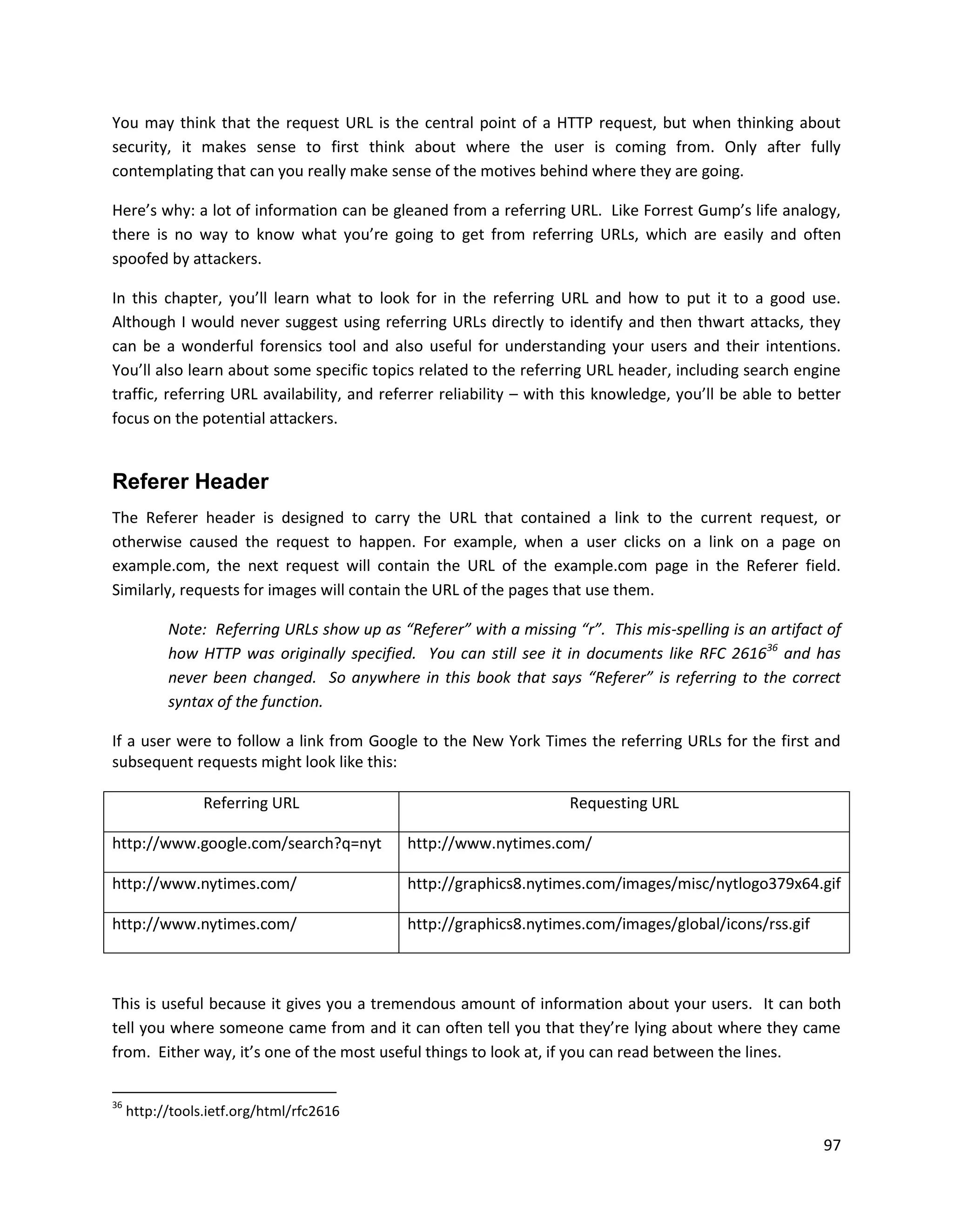 You may think that the request URL is the central point of a HTTP request, but when thinking about
security, it makes sense to first think about where the user is coming from. Only after fully
contemplating that can you really make sense of the motives behind where they are going.

Here’s why: a lot of information can be gleaned from a referring URL. Like Forrest Gump’s life analogy,
there is no way to know what you’re going to get from referring URLs, which are easily and often
spoofed by attackers.

In this chapter, you’ll learn what to look for in the referring URL and how to put it to a good use.
Although I would never suggest using referring URLs directly to identify and then thwart attacks, they
can be a wonderful forensics tool and also useful for understanding your users and their intentions.
You’ll also learn about some specific topics related to the referring URL header, including search engine
traffic, referring URL availability, and referrer reliability – with this knowledge, you’ll be able to better
focus on the potential attackers.


Referer Header
The Referer header is designed to carry the URL that contained a link to the current request, or
otherwise caused the request to happen. For example, when a user clicks on a link on a page on
example.com, the next request will contain the URL of the example.com page in the Referer field.
Similarly, requests for images will contain the URL of the pages that use them.

           Note: Referring URLs show up as “Referer” with a missing “r”. This mis-spelling is an artifact of
           how HTTP was originally specified. You can still see it in documents like RFC 261636 and has
           never been changed. So anywhere in this book that says “Referer” is referring to the correct
           syntax of the function.

If a user were to follow a link from Google to the New York Times the referring URLs for the first and
subsequent requests might look like this:

                 Referring URL                                      Requesting URL

http://www.google.com/search?q=nyt           http://www.nytimes.com/

http://www.nytimes.com/                      http://graphics8.nytimes.com/images/misc/nytlogo379x64.gif

http://www.nytimes.com/                      http://graphics8.nytimes.com/images/global/icons/rss.gif



This is useful because it gives you a tremendous amount of information about your users. It can both
tell you where someone came from and it can often tell you that they’re lying about where they came
from. Either way, it’s one of the most useful things to look at, if you can read between the lines.

36
     http://tools.ietf.org/html/rfc2616

                                                                                                          97
 