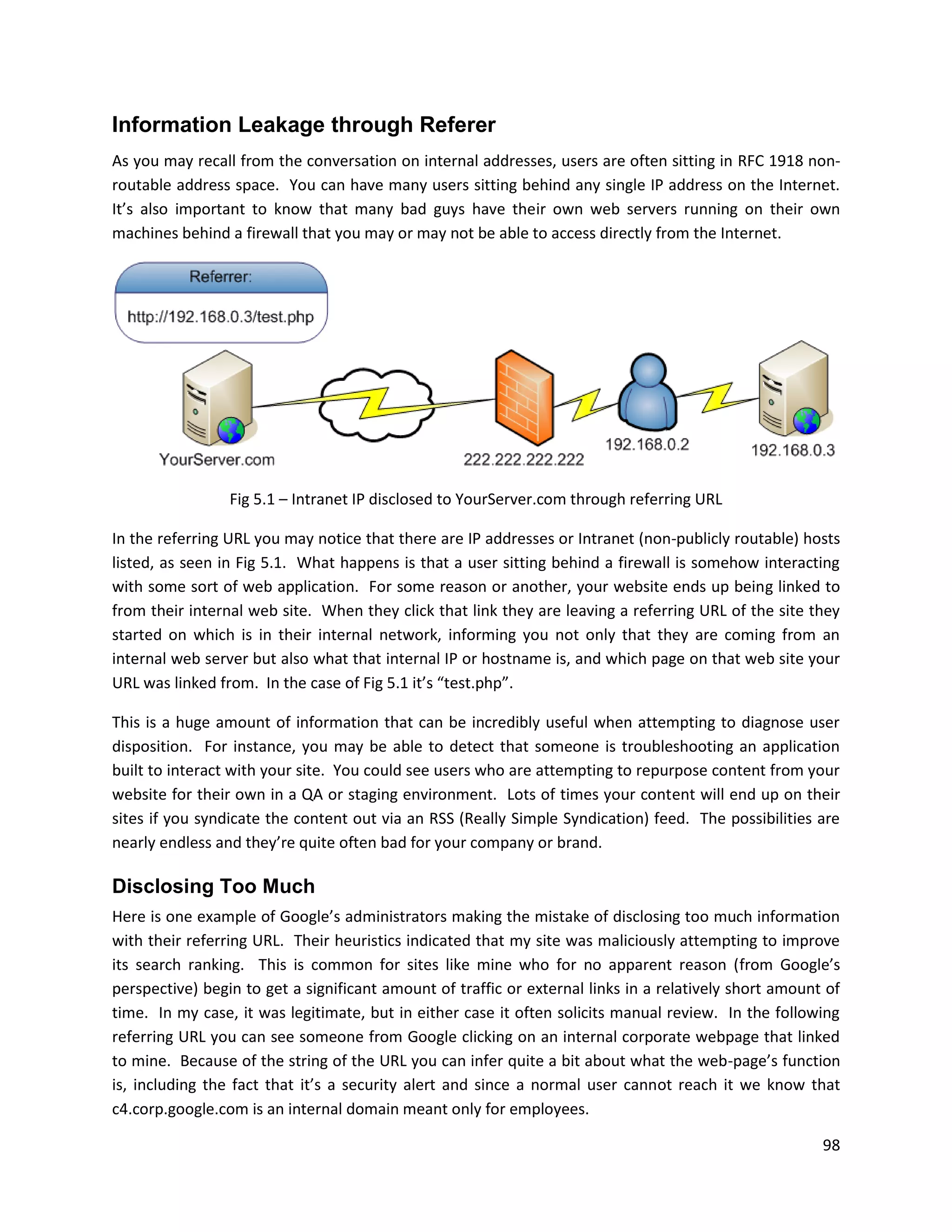 Information Leakage through Referer
As you may recall from the conversation on internal addresses, users are often sitting in RFC 1918 non-
routable address space. You can have many users sitting behind any single IP address on the Internet.
It’s also important to know that many bad guys have their own web servers running on their own
machines behind a firewall that you may or may not be able to access directly from the Internet.




                 Fig 5.1 – Intranet IP disclosed to YourServer.com through referring URL

In the referring URL you may notice that there are IP addresses or Intranet (non-publicly routable) hosts
listed, as seen in Fig 5.1. What happens is that a user sitting behind a firewall is somehow interacting
with some sort of web application. For some reason or another, your website ends up being linked to
from their internal web site. When they click that link they are leaving a referring URL of the site they
started on which is in their internal network, informing you not only that they are coming from an
internal web server but also what that internal IP or hostname is, and which page on that web site your
URL was linked from. In the case of Fig 5.1 it’s “test.php”.

This is a huge amount of information that can be incredibly useful when attempting to diagnose user
disposition. For instance, you may be able to detect that someone is troubleshooting an application
built to interact with your site. You could see users who are attempting to repurpose content from your
website for their own in a QA or staging environment. Lots of times your content will end up on their
sites if you syndicate the content out via an RSS (Really Simple Syndication) feed. The possibilities are
nearly endless and they’re quite often bad for your company or brand.

Disclosing Too Much
Here is one example of Google’s administrators making the mistake of disclosing too much information
with their referring URL. Their heuristics indicated that my site was maliciously attempting to improve
its search ranking. This is common for sites like mine who for no apparent reason (from Google’s
perspective) begin to get a significant amount of traffic or external links in a relatively short amount of
time. In my case, it was legitimate, but in either case it often solicits manual review. In the following
referring URL you can see someone from Google clicking on an internal corporate webpage that linked
to mine. Because of the string of the URL you can infer quite a bit about what the web-page’s function
is, including the fact that it’s a security alert and since a normal user cannot reach it we know that
c4.corp.google.com is an internal domain meant only for employees.

                                                                                                        98
 