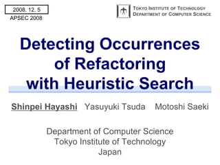 2008. 12. 5                       TOKYO INSTITUTE OF TECHNOLOGY
                                  DEPARTMENT OF COMPUTER SCIENCE
APSEC 2008




   Detecting Occurrences
        of Refactoring
    with Heuristic Search
Shinpei Hayashi Yasuyuki Tsuda            Motoshi Saeki

              Department of Computer Science
               Tokyo Institute of Technology
                           Japan
 