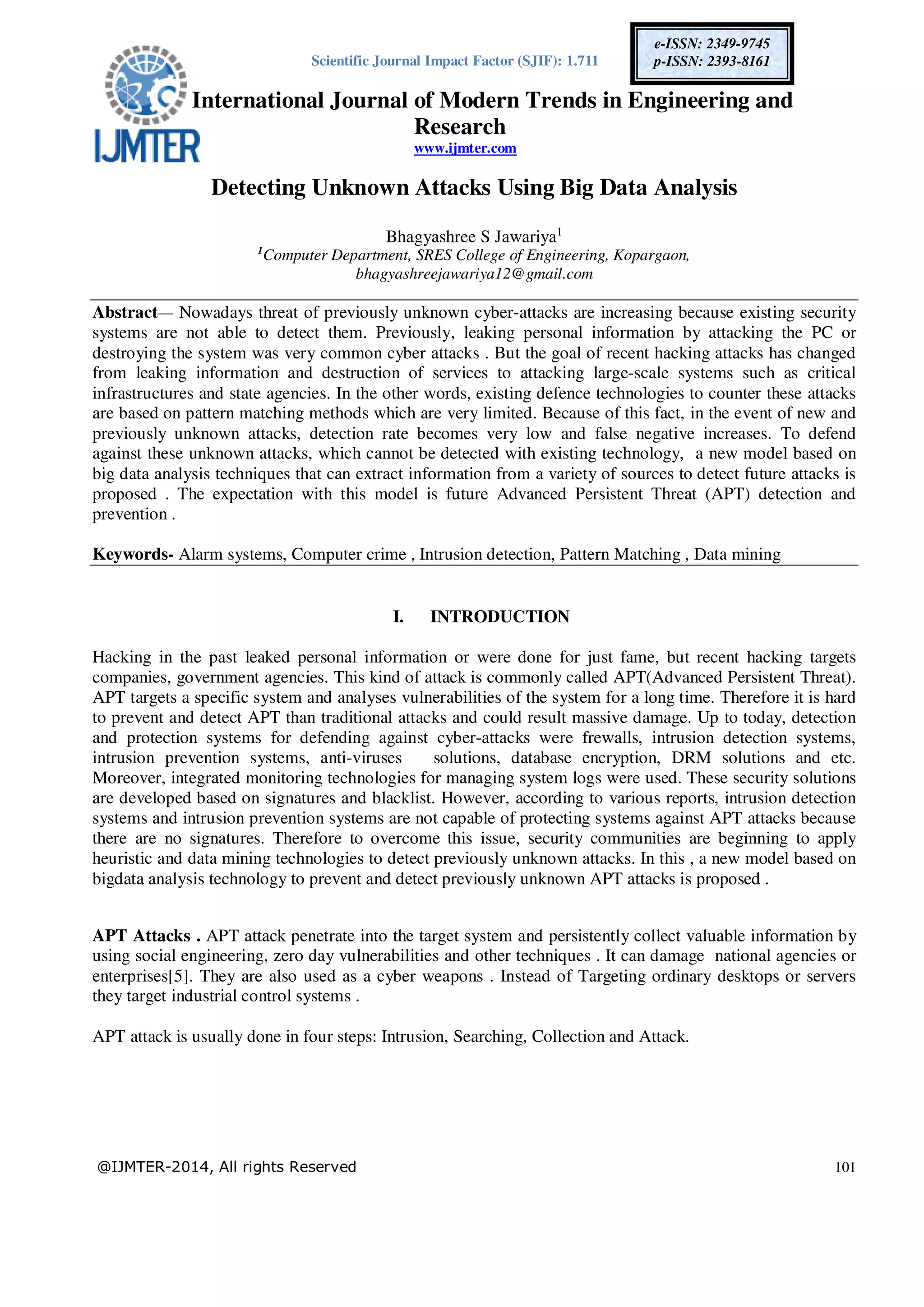 Scientific Journal Impact Factor (SJIF): 1.711 International Journal of Modern Trends in Engineering and Research www.ijmter.com @IJMTER-2014, All rights Reserved 101 e-ISSN: 2349-9745 p-ISSN: 2393-8161 Detecting Unknown Attacks Using Big Data Analysis Bhagyashree S Jawariya1 1 Computer Department, SRES College of Engineering, Kopargaon, bhagyashreejawariya12@gmail.com Abstract— Nowadays threat of previously unknown cyber-attacks are increasing because existing security systems are not able to detect them. Previously, leaking personal information by attacking the PC or destroying the system was very common cyber attacks . But the goal of recent hacking attacks has changed from leaking information and destruction of services to attacking large-scale systems such as critical infrastructures and state agencies. In the other words, existing defence technologies to counter these attacks are based on pattern matching methods which are very limited. Because of this fact, in the event of new and previously unknown attacks, detection rate becomes very low and false negative increases. To defend against these unknown attacks, which cannot be detected with existing technology, a new model based on big data analysis techniques that can extract information from a variety of sources to detect future attacks is proposed . The expectation with this model is future Advanced Persistent Threat (APT) detection and prevention . Keywords- Alarm systems, Computer crime , Intrusion detection, Pattern Matching , Data mining I. INTRODUCTION Hacking in the past leaked personal information or were done for just fame, but recent hacking targets companies, government agencies. This kind of attack is commonly called APT(Advanced Persistent Threat). APT targets a specific system and analyses vulnerabilities of the system for a long time. Therefore it is hard to prevent and detect APT than traditional attacks and could result massive damage. Up to today, detection and protection systems for defending against cyber-attacks were frewalls, intrusion detection systems, intrusion prevention systems, anti-viruses solutions, database encryption, DRM solutions and etc. Moreover, integrated monitoring technologies for managing system logs were used. These security solutions are developed based on signatures and blacklist. However, according to various reports, intrusion detection systems and intrusion prevention systems are not capable of protecting systems against APT attacks because there are no signatures. Therefore to overcome this issue, security communities are beginning to apply heuristic and data mining technologies to detect previously unknown attacks. In this , a new model based on bigdata analysis technology to prevent and detect previously unknown APT attacks is proposed . APT Attacks . APT attack penetrate into the target system and persistently collect valuable information by using social engineering, zero day vulnerabilities and other techniques . It can damage national agencies or enterprises[5]. They are also used as a cyber weapons . Instead of Targeting ordinary desktops or servers they target industrial control systems . APT attack is usually done in four steps: Intrusion, Searching, Collection and Attack. 