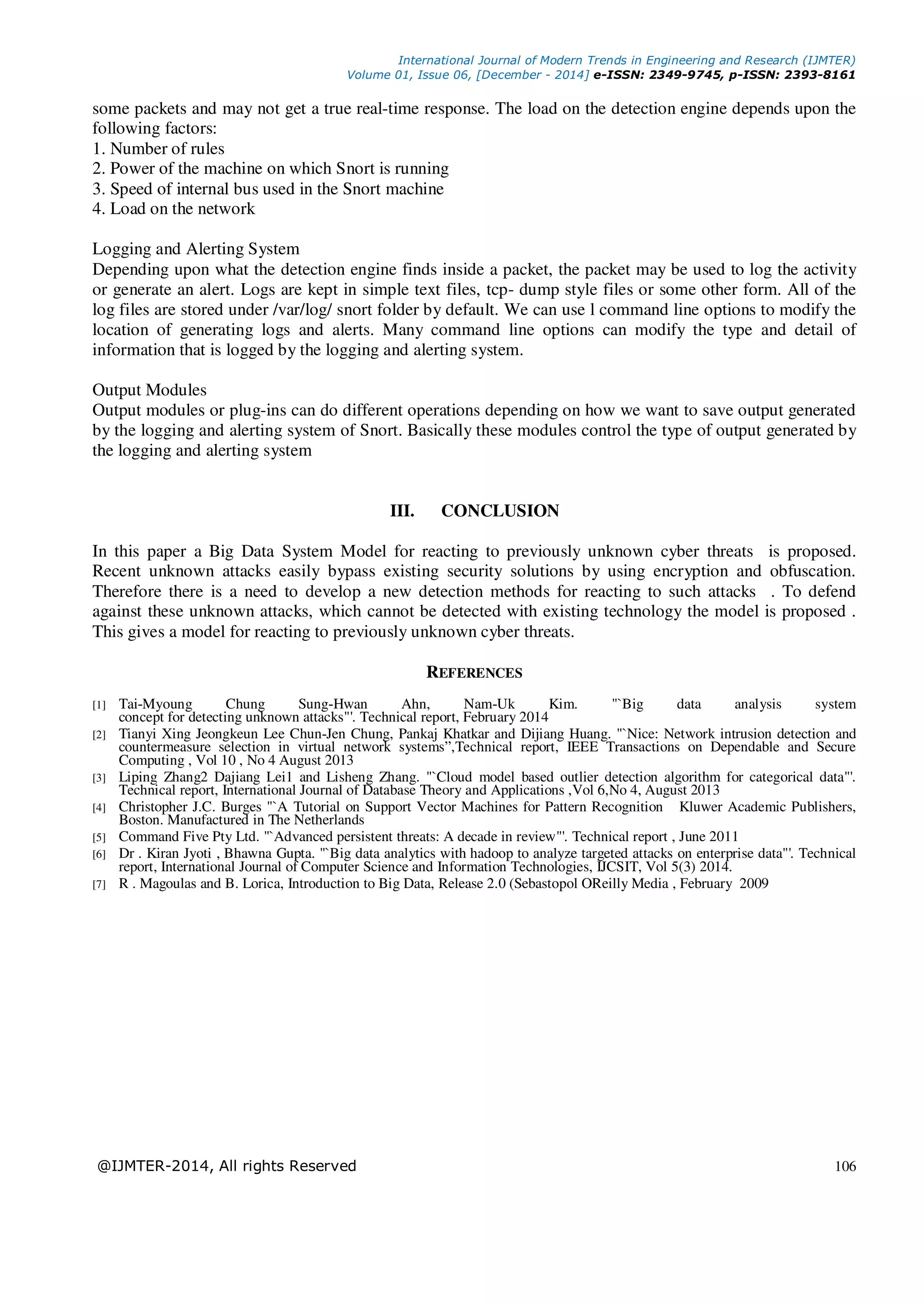 International Journal of Modern Trends in Engineering and Research (IJMTER) Volume 01, Issue 06, [December - 2014] e-ISSN: 2349-9745, p-ISSN: 2393-8161 @IJMTER-2014, All rights Reserved 106 some packets and may not get a true real-time response. The load on the detection engine depends upon the following factors: 1. Number of rules 2. Power of the machine on which Snort is running 3. Speed of internal bus used in the Snort machine 4. Load on the network Logging and Alerting System Depending upon what the detection engine finds inside a packet, the packet may be used to log the activity or generate an alert. Logs are kept in simple text files, tcp- dump style files or some other form. All of the log files are stored under /var/log/ snort folder by default. We can use l command line options to modify the location of generating logs and alerts. Many command line options can modify the type and detail of information that is logged by the logging and alerting system. Output Modules Output modules or plug-ins can do different operations depending on how we want to save output generated by the logging and alerting system of Snort. Basically these modules control the type of output generated by the logging and alerting system III. CONCLUSION In this paper a Big Data System Model for reacting to previously unknown cyber threats is proposed. Recent unknown attacks easily bypass existing security solutions by using encryption and obfuscation. Therefore there is a need to develop a new detection methods for reacting to such attacks . To defend against these unknown attacks, which cannot be detected with existing technology the model is proposed . This gives a model for reacting to previously unknown cyber threats. REFERENCES [1] Tai-Myoung Chung Sung-Hwan Ahn, Nam-Uk Kim. "`Big data analysis system concept for detecting unknown attacks"'. Technical report, February 2014 [2] Tianyi Xing Jeongkeun Lee Chun-Jen Chung, Pankaj Khatkar and Dijiang Huang. "`Nice: Network intrusion detection and countermeasure selection in virtual network systems”,Technical report, IEEE Transactions on Dependable and Secure Computing , Vol 10 , No 4 August 2013 [3] Liping Zhang2 Dajiang Lei1 and Lisheng Zhang. "`Cloud model based outlier detection algorithm for categorical data"'. Technical report, International Journal of Database Theory and Applications ,Vol 6,No 4, August 2013 [4] Christopher J.C. Burges "`A Tutorial on Support Vector Machines for Pattern Recognition Kluwer Academic Publishers, Boston. Manufactured in The Netherlands [5] Command Five Pty Ltd. "`Advanced persistent threats: A decade in review"'. Technical report , June 2011 [6] Dr . Kiran Jyoti , Bhawna Gupta. "`Big data analytics with hadoop to analyze targeted attacks on enterprise data"'. Technical report, International Journal of Computer Science and Information Technologies, IJCSIT, Vol 5(3) 2014. [7] R . Magoulas and B. Lorica, Introduction to Big Data, Release 2.0 (Sebastopol OReilly Media , February 2009 