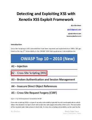 Detecting and Exploiting XSS with
           Xenotix XSS Exploit Framework
                                                                                         Ajin Abraham

                                                                                    ajin25@gmail.com

                                                                                     ajinabraham.com
                                                                                   keralacyberforce.in



Introduction
Cross Site Scripting or XSS vulnerabilities have been reported and exploited since 1990s. XSS got
listed as the top 2nd Vulnerability in the OWASP 2010 Web application Vulnerabilities list.




Figure 1: Top 10 Web Application Vulnerabilities OWASP

Cross-site scripting (XSS) is a type of security vulnerability typically found in web applications which
allows the attackers to inject client-side script into web pages viewed by other users. The execution
of the injected code takes place at client side. A cross site scripting vulnerability can be used by the

Ajin Abraham                                                                    Kerala Cyber Force
                                                                              Learn | Contribute | Share
 