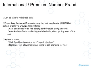 @kazoocon
International / Premium Number Fraud
Can be used to make free calls
These days, foreign VoIP operators use this ...