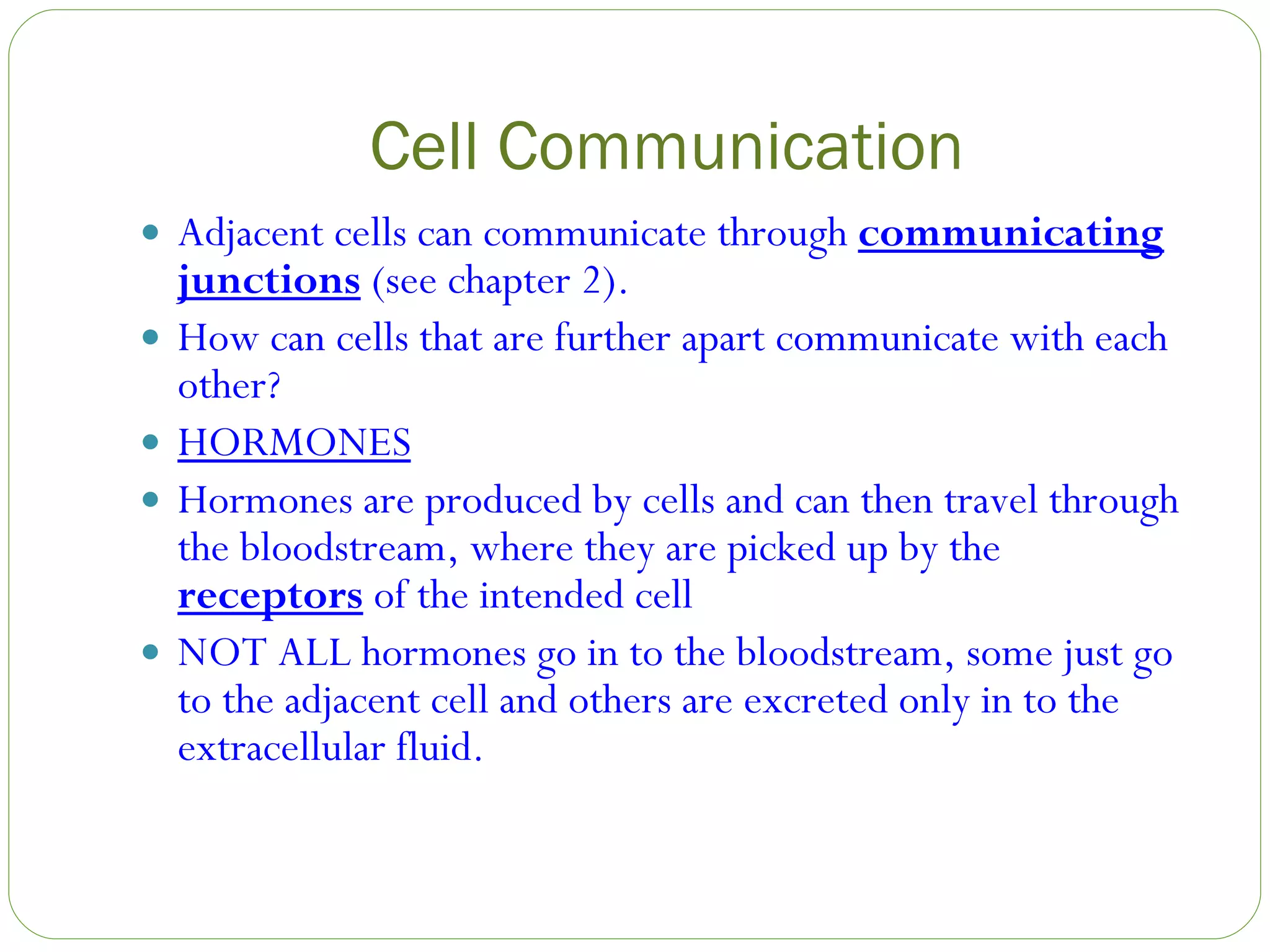 Cell Communication Adjacent cells can communicate through  communicating junctions  (see chapter 2). How can cells that are further apart communicate with each other? HORMONES Hormones are produced by cells and can then travel through the bloodstream, where they are picked up by the  receptors  of the intended cell NOT ALL hormones go in to the bloodstream, some just go to the adjacent cell and others are excreted only in to the extracellular fluid. 