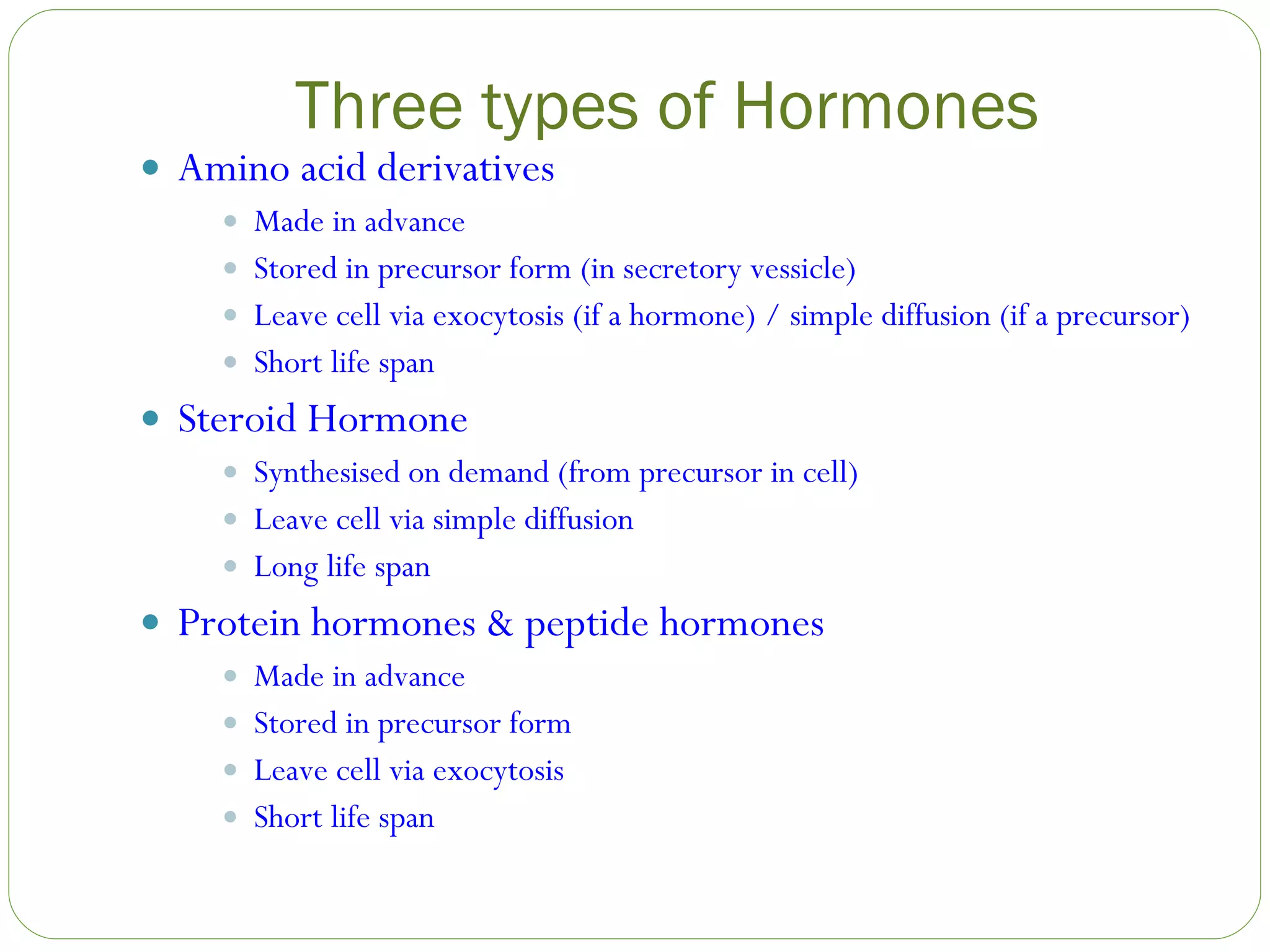 Three types of Hormones Amino acid derivatives Made in advance Stored in precursor form (in secretory vessicle) Leave cell via exocytosis (if a hormone) / simple diffusion (if a precursor) Short life span Steroid Hormone Synthesised on demand (from precursor in cell) Leave cell via simple diffusion Long life span Protein hormones & peptide hormones Made in advance Stored in precursor form Leave cell via exocytosis Short life span 