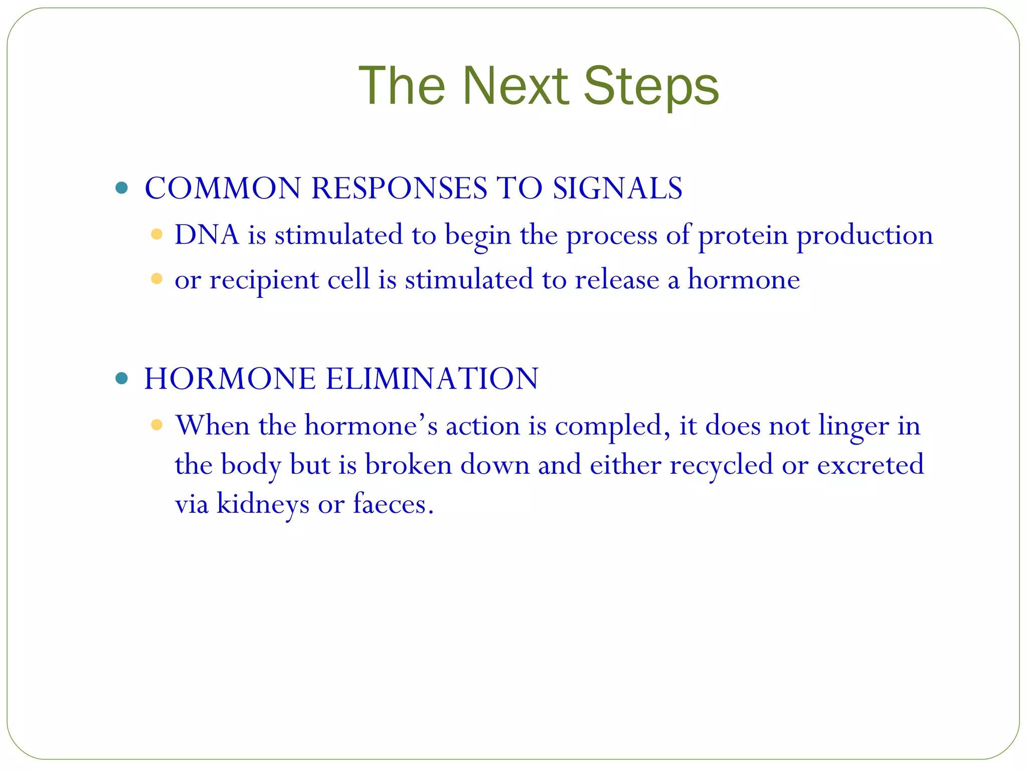 The Next Steps COMMON RESPONSES TO SIGNALS DNA is stimulated to begin the process of protein production or recipient cell is stimulated to release a hormone HORMONE ELIMINATION When the hormone’s action is compled, it does not linger in the body but is broken down and either recycled or excreted via kidneys or faeces. 