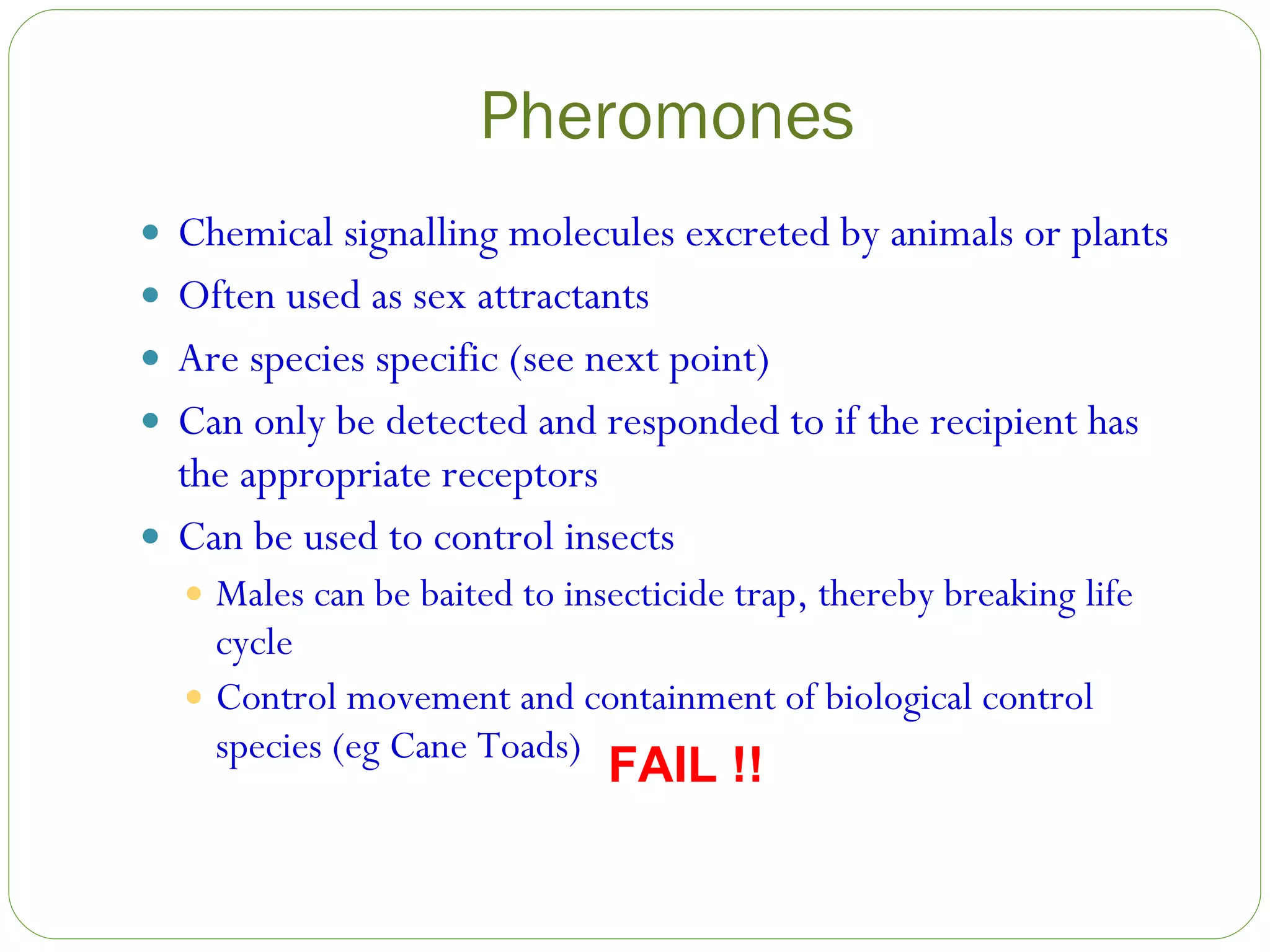 Pheromones Chemical signalling molecules excreted by animals or plants Often used as sex attractants Are species specific (see next point) Can only be detected and responded to if the recipient has the appropriate receptors Can be used to control insects Males can be baited to insecticide trap, thereby breaking life cycle Control movement and containment of biological control species (eg Cane Toads) FAIL !! 
