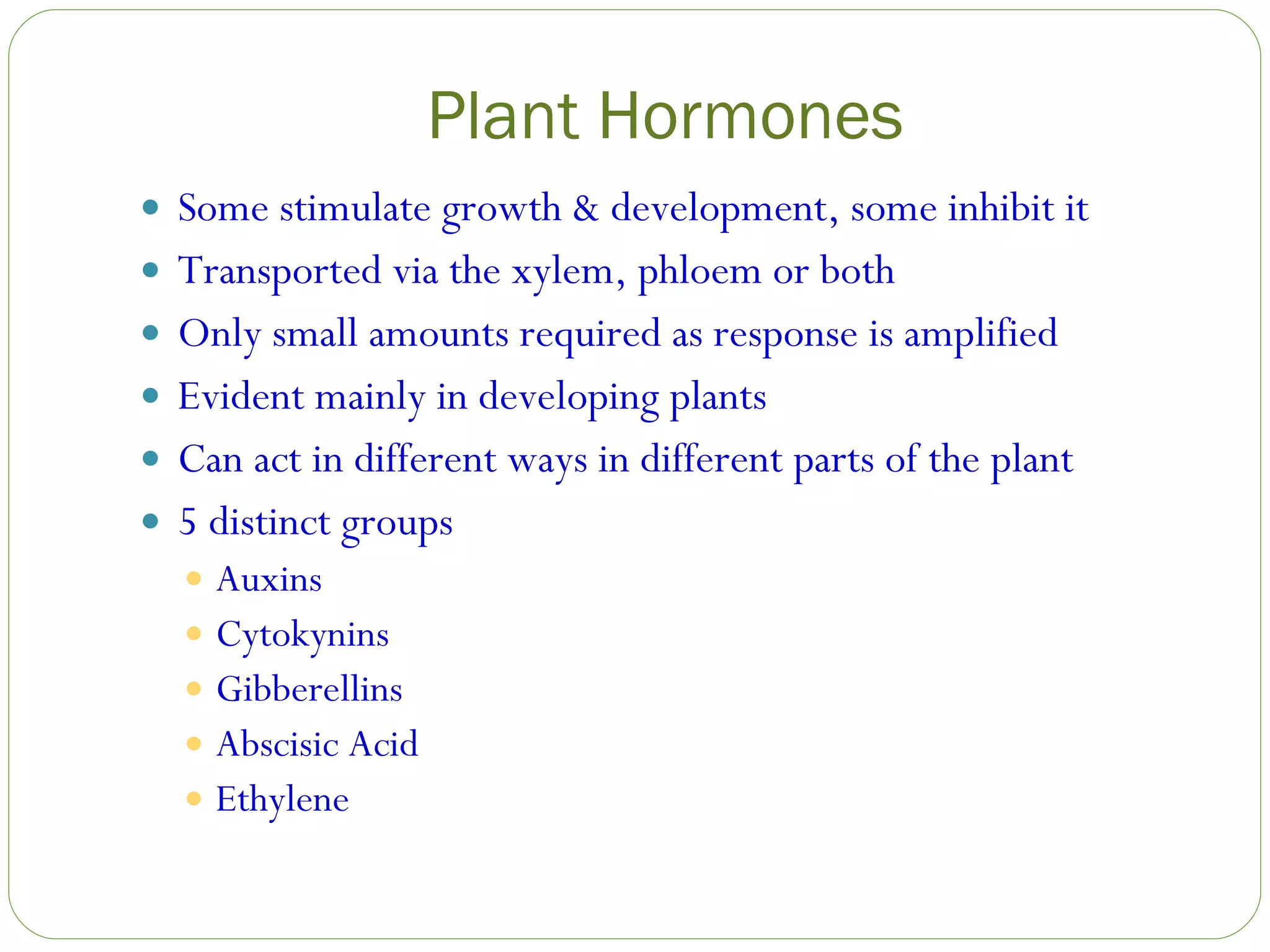 Plant Hormones Some stimulate growth & development, some inhibit it Transported via the xylem, phloem or both Only small amounts required as response is amplified Evident mainly in developing plants Can act in different ways in different parts of the plant 5 distinct groups Auxins Cytokynins Gibberellins Abscisic Acid Ethylene 
