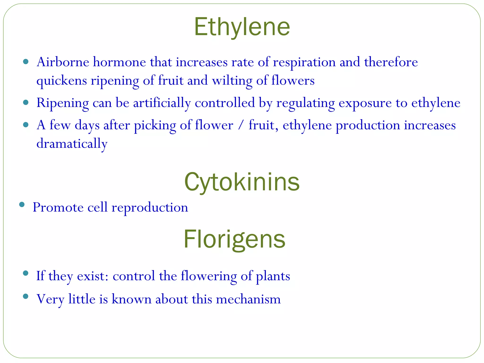 Ethylene Airborne hormone that increases rate of respiration and therefore quickens ripening of fruit and wilting of flowers Ripening can be artificially controlled by regulating exposure to ethylene A few days after picking of flower / fruit, ethylene production increases dramatically Promote cell reproduction Cytokinins Florigens If they exist: control the flowering of plants Very little is known about this mechanism 