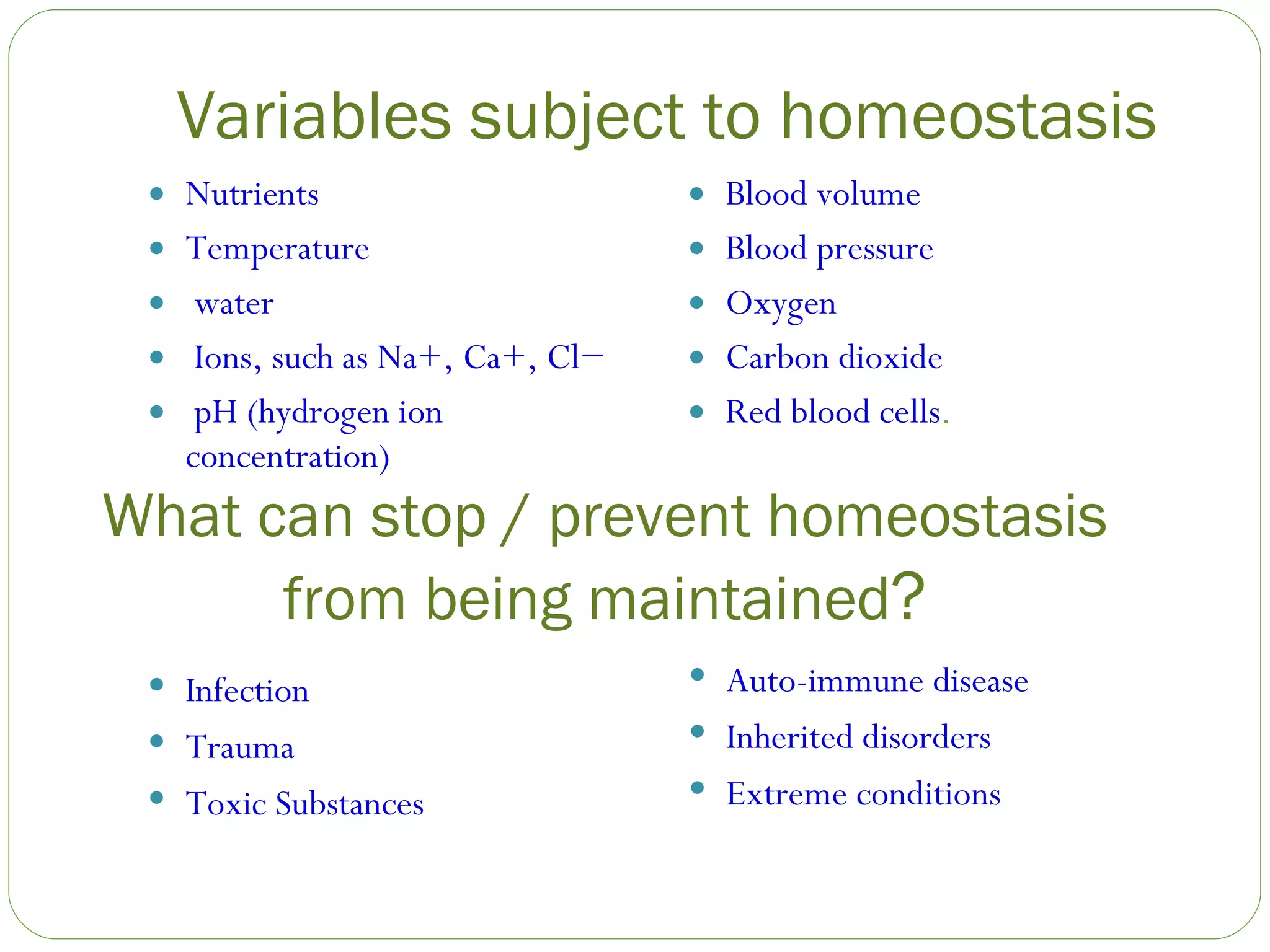 Variables subject to homeostasis Nutrients Temperature water Ions, such as Na+, Ca+, Cl− pH (hydrogen ion concentration) Blood volume Blood pressure Oxygen Carbon dioxide Red blood cells . What can stop / prevent homeostasis from being maintained ? Infection Trauma Toxic Substances Auto-immune disease Inherited disorders Extreme conditions 
