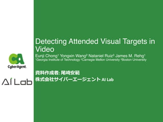 Detecting Attended Visual Targets in
Video
Eunji Chong1 Yongxin Wang2 Nataniel Ruiz3 James M. Rehg1
1Georgia Institute of Technology 2Carnegie Mellon University 3Boston University
資料作成者: 尾崎安範
株式会社サイバーエージェント AI Lab
 