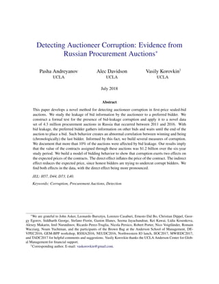 Detecting Auctioneer Corruption: Evidence from
Russian Procurement Auctions∗
Pasha Andreyanov Alec Davidson Vasily Korovkin†
UCLA UCLA UCLA
July 2018
Abstract
This paper develops a novel method for detecting auctioneer corruption in ﬁrst-price sealed-bid
auctions. We study the leakage of bid information by the auctioneer to a preferred bidder. We
construct a formal test for the presence of bid-leakage corruption and apply it to a novel data
set of 4.3 million procurement auctions in Russia that occurred between 2011 and 2016. With
bid leakage, the preferred bidder gathers information on other bids and waits until the end of the
auction to place a bid. Such behavior creates an abnormal correlation between winning and being
(chronologically) the last bidder. Informed by this fact, we build several measures of corruption.
We document that more than 10% of the auctions were affected by bid leakage. Our results imply
that the value of the contracts assigned through these auctions was $1.2 billion over the six-year
study period. We build a model of bidding behavior to show that corruption exerts two effects on
the expected prices of the contracts. The direct effect inﬂates the price of the contract. The indirect
effect reduces the expected price, since honest bidders are trying to undercut corrupt bidders. We
ﬁnd both effects in the data, with the direct effect being more pronounced.
JEL: H57, D44, D73, L40.
Keywords: Corruption, Procurement Auctions, Detection
∗
We are grateful to John Asker, Leonardo Bursztyn, Lorenzo Casaburi, Ernesto Dal Bo, Christian Dippel, Geor-
gy Egorov, Siddharth George, Stefano Fiorin, Gaston Illanes, Seema Jayachandran, Kei Kawai, Lidia Kosenkova,
Alexey Makarin, Imil Nurutdinov, Ricardo Perez-Truglia, Nicola Persico, Robert Porter, Nico Voigtländer, Romain
Wacziarg, Noam Yuchtman, and the participants of the Brown Bag at the Anderson School of Management, DE-
VPEC2016, GEM-BPP workshop, RSSIA2016, NEUDC2016, Northwestern IO lunch, IIOC2017, MWIEDC2017,
and TADC2017 for helpful comments and suggestions. Vasily Korovkin thanks the UCLA Anderson Center for Glob-
al Management for ﬁnancial support.
†
Corresponding author. E-mail: vaskorovkin@gmail.com.
 